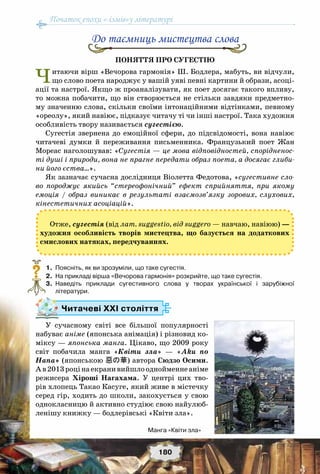Початок епохи «-ізмів»у літературі
180
Поняття про сугестію
Читаючи вірш «Вечорова гармонія» Ш. Бодлера, мабуть, ви відчули,
що слово поета народжує у вашій уяві певні картини й образи, асоці-
ації та настрої. Якщо ж проаналізувати, як поет досягає такого впливу,
то можна побачити, що він створюється не стільки завдяки предметно-
му значенню слова, скільки своїми інтонаційними відтінками, певному
«ореолу», який навіює, підказує читачу ті чи інші настрої. Така художня
особливість твору називається сугестією.
Сугестія звернена до  емоційної  сфери, до  підсвідомості, вона навіює
читачеві думки й переживання письменника. Французький поет Жан
Мореас наголошував: «Сугестія — це мова відповідностей, спорідненос-
ті душі і природи, вона не прагне передати образ поета, а досягає глиби-
ни його єства…».
Як зазначає сучасна дослідниця Віолетта Федотова, «сугестивне сло-
во породжує якийсь “стереофонічний” ефект сприйняття, при якому
емоція / образ виникає в результаті взаємозв’язку зорових, слухових,
кінестетичних асоціацій».
Отже, сугестія (від лат. suggestio, від suggero — навчаю, навіюю) —
художня особливість творів мистецтва, що базується на додаткових
смислових натяках, передчуваннях.
	 1.	 Поясніть, як ви зрозуміли, що таке сугестія.
	2.	На прикладі вірша «Вечорова гармонія» розкрийте, що таке сугестія.
	 3.	 Наведіть приклади сугестивного слова у творах української і зарубіжної	
літератури.
Читачеві ХХІ століття
У сучасному світі все більшої популярності
набуває аніме (японська анімація) і різновид ко-
міксу — японська манга. Цікаво, що 2009 року
світ побачила манга «Квіти зла» — «Aku no
Hana» (японською 惡の華) автора Сюдзо Осими.
А в2013роцінаекранивийшлооднойменнеаніме
режисера Хіроші Нагахама. У  центрі цих тво-
рів хлопець Такао Касуге, який живе в містечку
серед гір, ходить до школи, закохується у свою
однокласницю й активно студіює свою найулюб-
ленішу книжку — бодлерівські «Квіти зла».
До таємниць мистецтва слова
?
Манга «Квіти зла»
 
