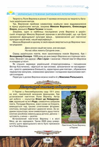 Початок епохи «-ізмів»у літературі
195
Творчість Поля Верлена в різних її проявах вплинула на творчість бага-
тьох українських митців.
Так, Верленові прийоми символізму знайшли своє віддзеркалення
в ліриці українських митців, зокрема Миколи Вороного, Олександра
Олеся, раннього Павла Тичини та інших.
Зокрема, один із найбільш послідовних учнів Верлена в україн-
ській літературі Микола Вороний зазначав в автобіографії, що «це було
засвоєння французької культури вірша… привласнення цієї поетичної
культури нашій мові, нашій версифікації».
Микола Вороний в одному зі своїх віршів звертається до Верлена таки-
ми рядками:
Двох різних націй ми сини, але ми рідні.
На нас обох лежить Сатурнів знак…
Серед українських поетів, яких захоплювала поезія Верлена, був і	
Володимир Сосюра. 1926 року до дня смерті Верлена на сторінках часо-
пису «Всесвіт» він друкує «Лан і луни» і зазначає «Ніжній пам’яті Верлена
я складаю ці пісні».
Як слушно зауважує український літературознавець і письменник	
Віктор Костюченко, «йдеться не про впливи, запозичення чи наслідуван-
ня», просто «дивовижна близькість, характерна цим поетам», обумовлена
пережитим минулим, зламаними ідеалами і складними відносинами мит-
ців із владою.
Перегуки з долею Верлена можна знайти й у Максима Рильського.
Українські стежини зарубіжної літератури
У Парижі у Люксембурзькому саду 1911 року
на алеї, присвяченій визнаним французам, був
установлений пам’ятник Полю Верлену. Автор
цієї роботи — скульптор Огюст де Нейдерхор-
сен, відоміший на ім’я Родо, символічно зобразив	
поета. Погруддя Верлена, зовні схоже на Сократа,
вивищується над трьома сплетеними фігурами:
хлопчика, молодої дівчини і дорослої жінки. За за-
думом скульптора, вони символізують душу поета:
хлопчик уособлює невинну душу дитини, дівчина —
чуттєвість, а жінка — релігію.
Встановлений пам’ятник Верлену і в місті
Меці, де він народився. Також 2005 року універ-
ситету цього французького міста було присвоєно
ім’я Поля Верлена.
Літературні нотатки подорожнього
Пам’ятник Полю Верлену
в Парижі
 