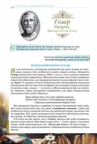 Мандруючи сторінками далеких епох
18
Легендарний пророк Еллади
Як ви пам’ятаєте, достовірних відомостей про цього автора не існує,
однак навколо його особистості ходить чимало легенд. Діяльність
Гомера найчастіше пов’язують з VІІІ ст. до н.е., хоча в різних джерелах
знаходимо різну інформацію. Його батьком деякі життєписи називають
самого бога Аполлона, а до пращурів відносять також міфологічного спів-
ця Орфея. У давнину за честь називатися його батьківщиною змагалися
сім грецьких міст (у тому числі й Афіни). За легендами, Гомер осліп (одне
зі значень слова «гомер» — «сліпий»), а Музи надихнули його на поетич-
ну творчість. Деякі дослідники стверджують, що образ Гомера-співця
змальовано в його поемі «Одіссея»:
Муза любила його, але злом і добром наділила:
Світло очей погасила, та спів дарувала солодкий.
Переклад з давньогрецької Бориса Тена
Він мандрував Грецією і заробляв на життя виконанням своїх поем.
Досі вчені дискутують про так зване «гомерівське питання», тобто про
особистість поета, авторство текстів, які приписують йому, про місце і час
їх створення. Так, деякі дослідники його творчості обстоювали гіпотезу,
що «Іліаду» й «Одіссею» написано різними поетами.
З 8 класу ви вже знаєте, що в «Іліаді» йдеться про події останнього,
десятого року облоги Трої (інша назва міста — Іліон, звідси і заголовок
поеми, який перекладається так: «Пісня про Іліон»). В основі твору —
оповідь про сварку царя Агамемнона і найвідважнішого ахейського героя
Ахілла.
Гомер
Oμηρος
(близько VІІІ ст. до н.е.)
Гомер
Oμηρος
(близько VІІІ ст. до н.е.)
Гомер був першим пророком давніх греків.
Григорій Сковорода, український філософ
    Пригадайте, що ви знаєте про Гомера з уроків літератури й історії.
 Носіями яких людських чеснот є герої «Іліади» — Ахілл і Гектор?
 
