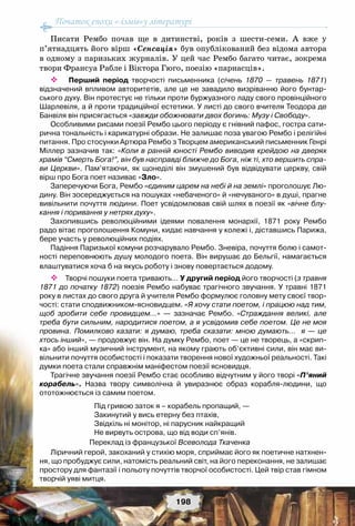 Початок епохи «-ізмів»у літературі
198
Писати Рембо почав ще в дитинстві, років з шести-семи. А  вже у
п’ятнадцять його вірш «Сенсація» був опублікований без відома автора
в одному з паризьких журналів. У цей час Рембо багато читає, зокрема
твори Франсуа Рабле і Віктора Гюго, поезію «парнасців».
 Перший період творчості письменника (січень 1870 — травень 1871)	
відзначений впливом авторитетів, але це не завадило визріванню його бунтар-
ського духу. Він протестує не тільки проти буржуазного ладу свого провінційного
Шарлевіля, а й проти традиційної естетики. У листі до свого вчителя Теодора де
Банвіля він присягається «завжди обожнювати двох богинь: Музу і Свободу».
Особливими рисами поезії Рембо цього періоду є гнівний пафос, гостра сати-
рична тональність і карикатурні образи. Не залишає поза увагою Рембо і релігійні
питання. Про стосунки Артюра Рембо з Творцем американський письменник Генрі
Міллер зазначив так: «Коли в ранній юності Рембо виводив крейдою на дверях
храмів “Смерть Бога!”, він був насправді ближче до Бога, ніж ті, хто вершить спра-
ви Церкви». Пам’ятаючи, як щонеділі він змушений був відвідувати церкву, свій
вірш про Бога поет називає «Зло».
Заперечуючи Бога, Рембо «єдиним царем на небі й на землі» проголошує Лю-
дину. Він зосереджується на пошуках «небаченого» й «нечуваного» в душі, прагне
вивільнити почуття людини. Поет усвідомлював свій шлях в поезії як «вічне блу-
кання і поривання у нетрях духу».
Захопившись революційними ідеями повалення монархії, 1871 року Рембо
радо вітає проголошення Комуни, кидає навчання у колежі і, діставшись Парижа,
бере участь у революційних подіях.
Падіння Паризької комуни розчарувало Рембо. Зневіра, почуття болю і самот-	
ності переповнюють душу молодого поета. Він вирушає до Бельгії, намагається
влаштуватися хоча б на якусь роботу і знову повертається додому.
 Творчі пошуки поета тривають… У другий період його творчості (з травня
1871 до початку 1872) поезія Рембо набуває трагічного звучання. У травні 1871
року в листах до свого друга й учителя Рембо формулює головну мету своєї твор-
чості: стати сподвижником-ясновидцем. «Я хочу стати поетом, і працюю над тим,
щоб зробити себе провидцем…» — зазначає Рембо. «Страждання великі, але
треба бути сильним, народитися поетом, а я усвідомив себе поетом. Це не моя
провина. Помилково казати: я думаю, треба сказати: мною думають… я — це
хтось інший», — продовжує він. На думку Рембо, поет — це не творець, а «скрип-
ка» або інший музичний інструмент, на якому грають об’єктивні сили, він має ви-
вільнити почуття особистості і показати творення нової художньої реальності. Такі
думки поета стали справжнім маніфестом поезії ясновидця.
Трагічне звучання поезії Рембо стає особливо відчутним у його творі «П’яний
корабель». Назва твору символічна й увиразнює образ корабля-людини, що	
ототожнюється із самим поетом.
Під гривою заток я – корабель пропащий, —
Закинутий у вись етерну без птахів,
Звідкіль ні монітор, ні парусник найкращий
Не вирвуть острова, що від води сп’янів.
 Переклад із французької Всеволода Ткаченка
Ліричний герой, закоханий у стихію моря, сприймає його як поетичне натхнен-
ня, що пробуджує сили, натомість реальний світ, на його переконання, не залишає
простору для фантазії і польоту почуттів творчої особистості. Цей твір став гімном
творчій уяві митця.
 