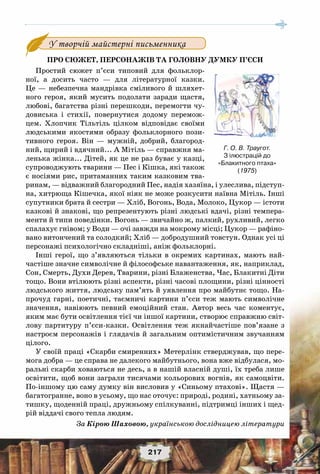 217
Про сюжет, персонажів та головну думку п’єси
Простий сюжет п’єси типовий для фольклор-
ної, а досить часто — для літературної казки.
Це — небезпечна мандрівка сміливого й шляхет-
ного героя, який мусить подолати заради щастя,
любові, багатства різні перешкоди, перемогти чу-
довиська і стихії, повернутися додому перемож-
цем. Хлопчик Тільтіль цілком відповідає своїми
людськими якостями образу фольклорного пози-
тивного героя. Він — мужній, добрий, благород-
ний, щирий і вдячний... А Мітіль — справжня ма-
ленька жінка... Дітей, як це не раз буває у казці,
супроводжують тварини — Пес і Кішка, які також
є носіями рис, притаманних таким казковим тва-
ринам, — відважний благородний Пес, надія хазяїна, і улеслива, підступ-
на, хитрюща Кішечка, якої ніяк не може розкусити наївна Мітіль. Інші
супутники брата й сестри — Хліб, Вогонь, Вода, Молоко, Цукор — істоти
казкові й знакові, що репрезентують різні людські вдачі, різні темпера-
менти й типи поведінки. Вогонь — звичайно ж, палкий, рухливий, легко
спалахує гнівом; у Води — очі завжди на мокрому місці; Цукор — рафіно-
вано витончений та солодкий; Хліб — добродушний товстун. Однак усі ці
персонажі психологічно складніші, аніж фольклорні.
Інші герої, що з’являються тільки в окремих картинах, мають най-
частіше значне символічне й філософське навантаження, як, наприклад,
Сон, Смерть, Духи Дерев, Тварини, різні Блаженства, Час, Блакитні Діти
тощо. Вони втілюють різні аспекти, різні часові площини, різні цінності
людського життя, людську пам’ять й уявлення про майбутнє тощо. На-
прочуд гарні, поетичні, таємничі картини п’єси теж мають символічне
значення, навіюють певний емоційний стан. Автор весь час коментує,
яким має бути освітлення тієї чи іншої картини, створює справжню світ-
лову партитуру п’єси-казки. Освітлення теж якнайчастіше пов’язане з
настроєм персонажів і глядачів й загальним оптимістичним звучанням
цілого.
У своїй праці «Скарби смиренних» Метерлінк стверджував, що пере-
мога добра — це справа не далекого майбутнього, вона вже відбулася, мо-
ральні скарби ховаються не десь, а в нашій власній душі, їх треба лише
освітити, щоб вони заграли тисячами кольорових вогнів, як самоцвіти.
По-іншому цю саму думку він висловив у «Синьому птахові». Щастя —
багатогранне, воно в усьому, що нас оточує: природі, родині, хатньому за-
тишку, щоденній праці, дружньому спілкуванні, підтримці інших і щед-
рій віддачі свого тепла людям.
За Кірою Шаховою, українською дослідницею літератури
У творчій майстерні письменника
Г. О. В. Траугот.
З ілюстрацій до
«Блакитного птаха»
(1975)
 
