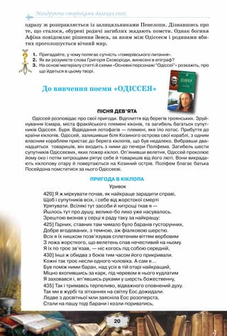 Мандруючи сторінками далеких епох
20
одразу ж розправляється із залицяльниками Пенелопи. Дізнавшись про
те, що сталося, обурені родичі загиблих жадають помсти. Однак богиня
Афіна повідомляє рішення Зевса, за яким між Одіссеєм і родинами вби-
тих проголошується вічний мир.
	 1.	 Пригадайте, у чому полягає сутність «гомерівського питання».
	 2.	 Як ви розумієте слова Григорія Сковороди, винесені в епіграф?
	 3.	 На основі матеріалу статті й схеми «Основні персонажі “Одіссеї”» розкажіть, про
що йдеться в цьому творі.
До вивчення поеми «ОДІССЕЯ»
Пісня дев’ята
Одіссей розповідає про свої пригоди. Відплиття від берегів троянських. Зруй-
нування Ісмара, міста фракійського племені кіконів, та загибель багатьох супут-
ників Одіссея. Буря. Відвідання лотофагів — племені, яке їло лотос. Прибуття до
країни кіклопів. Одіссей, залишивши біля Козиного острова свої кораблі, з одним
власним кораблем пристає до берега кіклопів, що був недалеко. Вибравши два-
надцятьох  товаришів, він входить з ними до печери Поліфема. Загибель шести
супутників Одіссеєвих, яких пожер кіклоп. Оп’янивши велетня, Одіссей проколює
йому око і потім хитрощами рятує себе й товаришів від його люті. Вони викрада-
ють кіклопову отару й повертаються на Козиний острів. Поліфем благає батька
Посейдона помститися за нього Одіссеєві.
ПРИГОДА В КІКЛОПА
Уривок
420] Я ж міркувати почав, як найкраще зарадити справі,
Щоб і супутників всіх, і себе від жорстокої смерті
Урятувати. Всілякі тут засоби й хитрощі ткав я —
Йшлось тут про душу, велике-бо лихо уже насувалось.
Зрештою визнав у серці я раду таку за найкращу:
425] Гарних, ставних там чимало було баранів густорунних,
Добре вгодованих, з темною, аж фіалковою шерстю.
Всіх я їх нишком позв’язував сплетеним віттям вербовим
З ложа жорсткого, що велетень спав нечестивий на ньому.
Я їх по троє зв’язав, — ніс когось під собою середній,
430] Інші ж обидва з боків тим часом його прикривали.
Кожні так троє несли одного чоловіка. А сам я…
Був поміж ними баран, над усіх в тій отарі найкращий,
Міцно вхопившись за карк, під черевом в нього кудлатим
Я заховався і, вп’явшись руками у шерсть божественну,
435] Так і тримавсь терпеливо, відважного сповнений духу.
Так ми в журбі та зітханнях на світлу Еос дожидали.
Ледве з досвітньої мли заясніла Еос розоперста,
Стали на пашу тоді барани і козли пориватись,
?
 