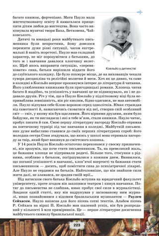 223
багато книжок, фортепіано. Мати Пауло мала
мистецтвознавчу освіту й намагалася прище-
пити дітям любов до мистецтва. Вона часто ви-
конувала музичні твори Баха, Бетховена, Чай-
ковського.
Дитячі та юнацькі роки майбутнього пись-
менника були непростими, йому довелося
пережити дуже різні ситуації, часом екстре-
мальні й навіть жорстокі. Пауло мав складний
характер, не міг порозумітися з батьками, до
того ж і навчання давалося хлопчику нелег-
ко. Щоб якось виправити ситуацію, «переви-
ховати» сина, батьки вирішили віддати його
до єзуїтського коледжу. Це було похмуре місце, де на вихованців чекали
сувора дисципліна та релігійні молитви й меси. Хоч як це дивно, та саме
в коледжі в Коельйо вперше прокинувся інтерес до літератури й читання.
Його улюбленими книжками були пригодницькі романи. Хлопець читав
багато й жадібно, та успішність у навчанні це не підвищувало, як і не до-
давало друзів. Річ у тім, що в Пауло Коельйо у підлітковому віці була не-
приваблива зовнішність, він ріс кволим, бідно одягався, не мав автомобі-
ля. Пауло відчував себе білою вороною серед однолітків. Юнак страждав
від самотності й, намагаючись сховатися від неї, створив свій особливий
світ — світ, у якому він був щасливим. Його вірними друзями, яким було
байдуже, як ти виглядаєш і які в тебе м’язи, стали книжки. Пауло читає,
пробує писати й сам. Свою першу літературну нагороду Коельйо отримав
на поетичному турнірі під час навчання в коледжі. Майбутній письмен-
ник дуже вибагливо ставився до своїх перших літературних спроб: його
молодша сестра Соня згадувала, що якось у школі вона отримала нагоро-
ду за твір, який брат викинув до сміттєвого кошика.
У 14 років Пауло Коельйо остаточно переконався у своєму призначен-
ні, він зрозумів, що хоче стати письменником. Та, на превеликий жаль,
це бажання хлопця не підтримали родичі. Більше того, стосунки з рід-
ними, особливо з батьком, погіршувалися з кожним днем. Виявилося,
що поганої успішності в навчанні, хлоп’ячої впертості та бажання стати
письменником — досить, щоб помістити сина до психіатричної лікарні.
Але Пауло не сердився на батьків. Найголовніше, що він знайшов сили
жити далі, не зламався, не зрадив своїй мрії…
Під натиском свого батька Коельйо вступив на юридичний факультет
університету, проте згодом він захопився театром і кинув навчання. По-
тяг до письменства не слабшав, юнак пробує свої сили в журналістиці.
Завдяки одній статті, яку він надрукував у заснованому ним журна-
лі, юнак познайомився з відомим бразильським музикантом — Раулем
Сейхасом. Пауло написав для його пісень сотні текстів. Альбом пісень
Р.  Сейхаса на вірші П. Коельйо мав шалений успіх, він був розпрода-
ний у кількості 5 млн примірників. Це — перше літературне досягнення
майбутнього символу бразильської нації.
Коельйо у дитинстві
 