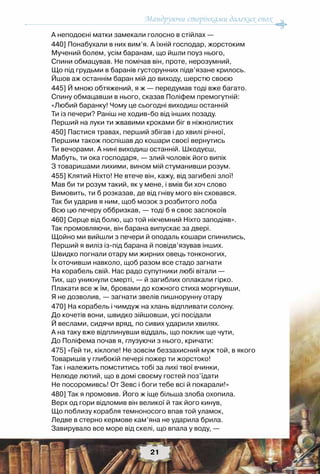 Мандруючи сторінками далеких епох
21
А неподоєні матки замекали голосно в стійлах —
440] Понабухали в них вим’я. А їхній господар, жорстоким
Мучений болем, усім баранам, що йшли поуз нього,
Спини обмацував. Не помічав він, проте, нерозумний,
Що під грудьми в баранів густорунних підв’язане крилось.
Йшов аж останнім баран мій до виходу, шерстю своєю
445] Й мною обтяжений, я ж — передумав тоді вже багато.
Спину обмацавши в нього, сказав Поліфем премогутній:
«Любий баранку! Чому це сьогодні виходиш останній
Ти із печери? Раніш не ходив-бо від інших позаду.
Перший на луки ти жвавими кроками біг в ніжнолистих
450] Пастися травах, перший збігав і до хвилі річної,
Першим також поспішав до кошари своєї вернутись
Ти вечорами. А нині виходиш останній. Шкодуєш,
Мабуть, ти ока господаря, — злий чоловік його випік
З товаришами лихими, вином мій стуманивши розум.
455] Клятий Ніхто! Не втече він, кажу, від загибелі злої!
Мав би ти розум такий, як у мене, і вмів би хоч слово
Вимовить, ти б розказав, де від гніву мого він сховався.
Так би ударив я ним, щоб мозок з розбитого лоба
Всю цю печеру оббризкав, — тоді б я своє заспокоїв
460] Серце від болю, що той нікчемний Ніхто заподіяв».
Так промовляючи, він барана випускає за двері.
Щойно ми вийшли з печери й оподаль кошари спинились,
Перший я виліз із-під барана й повідв’язував інших.
Швидко погнали отару ми жирних овець тонконогих,
Їх оточивши навколо, щоб разом все стадо загнати
На корабель свій. Нас радо супутники любі вітали —
Тих, що уникнули смерті, — й загиблих оплакали гірко.
Плакати все ж їм, бровами до кожного стиха моргнувши,
Я не дозволив, — загнати звелів пишнорунну отару
470] На корабель і чимдуж на хлань відпливати солону.
До кочетів вони, швидко зійшовши, усі посідали
Й веслами, сидячи вряд, по сивих ударили хвилях.
А на таку вже відплинувши віддаль, що поклик ще чути,
До Поліфема почав я, глузуючи з нього, кричати:
475] «Гей ти, кіклопе! Не зовсім беззахисний муж той, в якого
Товаришів у глибокій печері пожер ти жорстоко!
Так і належить помститись тобі за лихі твої вчинки,
Нелюде лютий, що в домі своєму гостей поз’їдати
Не посоромивсь! От Зевс і боги тебе всі й покарали!»
480] Так я промовив. Його ж іще більша злоба охопила.
Верх од гори відломив він великої й так його кинув,
Що поблизу корабля темноносого впав той уламок,
Ледве в стерно кермове кам’яна не ударила брила.
Завирувало все море від скелі, що впала у воду, —
 