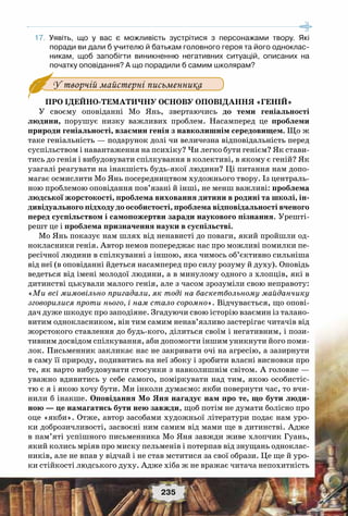 235
	17.	 Уявіть, що у вас є можливість зустрітися з персонажами твору. Які	
поради ви дали б учителю й батькам головного героя та його одноклас-
никам, щоб запобігти виникненню негативних ситуацій, описаних на	
початку оповідання? А що порадили б самим школярам?
з оповіданням Мо Яня.У творчій майстерні письменника
Про ідейно-тематичну основу оповідання «Геній»
У своєму оповіданні Мо Янь, звертаючись до теми геніальності
людини, порушує низку важливих проблем. Насамперед це проблеми
природи геніальності, взаємин генія з навколишнім середовищем. Що ж
таке геніальність — подарунок долі чи величезна відповідальність перед
суспільством і навантаження на психіку? Чи легко бути генієм? Як стави-
тись до генія і вибудовувати спілкування в колективі, в якому є геній? Як
узагалі реагувати на інакшість будь-якої людини? Ці питання нам допо-
магає осмислити Мо Янь посередництвом художнього твору. Із централь-
ною проблемою оповідання пов’язані й інші, не менш важливі: проблема
людської жорстокості, проблема виховання дитини в родині та школі, ін-
дивідуального підходу до особистості, проблема відповідальності вченого
перед суспільством і самопожертви заради наукового пізнання. Урешті-
решт це і проблема призначення науки в суспільстві.
Мо Янь показує нам шлях від ненависті до поваги, який пройшли од-
нокласники генія. Автор немов попереджає нас про можливі помилки пе-
ресічної людини в спілкуванні з іншою, яка чимось об’єктивно сильніша
від неї (в оповіданні йдеться насамперед про силу розуму й духу). Оповідь
ведеться від імені молодої людини, а в минулому одного з хлопців, які в
дитинстві цькували малого генія, але з часом зрозуміли свою неправоту:
«Ми всі мимовільно пригадали, як тоді на баскетбольному майданчику
зговорилися проти нього, і нам стало соромно». Відчувається, що опові-
дач дуже шкодує про заподіяне. Згадуючи свою історію взаємин із талано-
витим однокласником, він тим самим ненав’язливо застерігає читачів від
жорстокого ставлення до будь-кого, ділиться своїм і негативним, і пози-
тивним досвідом спілкування, аби допомогти іншим уникнути його поми-
лок. Письменник закликає нас не закривати очі на агресію, а зазирнути
в саму її природу, подивитись на неї збоку і зробити власні висновки про
те, як варто вибудовувати стосунки з навколишнім світом. А головне —
уважно вдивитись у себе самого, поміркувати над тим, якою особистіс-
тю є я і якою хочу бути. Ми інколи думаємо: якби повернути час, то вчи-
нили б інакше. Оповідання Мо Яня нагадує нам про те, що бути люди-
ною — це намагатись бути нею завжди, щоб потім не думати болісно про
оце «якби». Отже, автор засобами художньої літератури подає нам уро-
ки доброзичливості, засвоєні ним самим від мами ще в дитинстві. Адже
в пам’яті успішного письменника Мо Яня завжди живе хлопчик Гуань,
який колись мріяв про миску пельменів і потерпав від знущань одноклас-
ників, але не впав у відчай і не став мститися за свої образи. Це ще й уро-
ки стійкості людського духу. Адже хіба ж не вражає читача непохитність
 