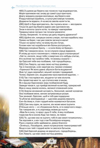 Мандруючи сторінками далеких епох
22
485] З шумом до берега нас понесло тоді водоворотом,
Моря приливом нас знову до самої суші пригнало.
Довгу жердину руками вхопивши, від берега нею
Я відштовхнув корабель, а супутцям кивнув головою,
Додаючи їм відваги, й на весла звелів налягти їм,
490] Щоб із біди врятуватись. Аж гнулись вони — веслували.
Тільки як далі від берега вдвоє уже одпливли ми,
Знов я кіклопа гукати хотів; та навкруг навперейми
Товариші мене лагідно так почали умовляти:
«Знову, безумний, ти хочеш цю дику людину дражнити?
495] Щойно він, кинувши скелю у море, погнав корабель наш
Прямо на берег, і ми уже зовсім загинути мали!
Тільки-но крики чиїсь чи мову яку він почує,
Голови нам і всі корабельні він балки розтрощить,
Мармуру кинувши брилу, — а сили йому не бракує».
500] Так говорили вони, та не слухало серце відважне,
Й знову до нього покликнув я, гнівом в душі спалахнувши!
«Гей ти, кіклопе, якщо тебе з смертних хто-небудь спитає,
Хто осліпив так ганебно тебе, ти можеш сказати —
Це Одіссей тебе ока позбавив, той городоборець,
505] Син Лаерта, що має свою на Ітаці домівку».
Так я покликнув, а він заричав ось такими словами:
«Горенько! Як воно давнє збулося богів віщування!
Жив тут один ворожбит, міцний чоловік і правдивий,
Телем, Еврімія син, віщуванням прославлений вдалим, —
510] Так і постарівся він, віщуючи тут між кіклопів.
Він провістив мені те, що статися має зі мною,
Як я від рук Одіссеєвих зору позбавлений буду.
Завжди чекав я, що прийде великий на вигляд, прекрасний
Муж в нашу землю колись, великої сповнений сили.
515] Зовсім нікчемний натомість, безсилий, малий чоловічок
Ока позбавив мене, вином затуманивши розум.
Тож зачекай, Одіссею, щоб я тобі дав подарунки
Та ублагав земледержця — щасливо додому вернути,
Син-бо йому я, й він гордий моїм називатися батьком.
520] Сам лиш один, як захоче, він може мене ізцілити
Й більше ніхто — ні з блаженних богів, ні із смертного люду».
Так говорив він, а я у відповідь мовив до нього:
«Мав би я силу, то враз і душі б тебе, й віку позбавив
І відіслав би в оселю Аїда так певно, як певно
525] Те, що вже ока не зцілить тобі й сам землі потрясатель».
Так відповів я, а він тоді став Посейдона-владику,
Руки у зоряне небо здіймаючи, ревно благати:
«Згляньсь, Посейдоне, землі потрясателю темногривастий!
Якщо я син твій і гордий моїм ти зватися батьком,
530] Хай Одіссей додому не вернеться, городоборець,
Син Лаерта, що має свою на Ітаці домівку.
 