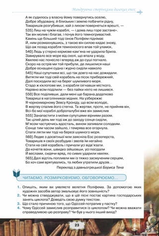 Мандруючи сторінками далеких епох
23
А як судилось у власну йому повернутись оселю,
Добре збудовану, й близьких і землю побачити рідну,
Товаришів розгубивши, хай з лихом повернеться врешті, —
535] Лиш на чужім кораблі, — і дома лиш горе застане».
Так він молив і благав, і почув його темногривастий.
Камінь ще більший тоді ізнов Поліфем піднімає
Й, ним розмахнувшись, з такою він силою кидає знову,
Що аж позад корабля темноносого впав той уламок,
540] Ледь у стерно кермове кам’яна не ударила брила.
Завирувало все море від скелі, що впала у воду,
Хвилею нас понесло і вперед аж до суші погнало.
Скоро на острів ми той прибули, де лишилися наші
Добре оснащені судна і журно сиділи навколо
545] Наші супутники всі, що так довго на нас дожидали.
Витягли ми тоді свій корабель на пісок прибережний,
Далі посходили всі на берег шумливого моря.
Стадо ж кіклопове ми, з корабля ізігнавши місткого,
Нарівно всім поділили — без пайки ніхто не лишився.
550] Все поділивши, дали мені ще барана додатково
Товариші в наголінниках мідних. На узбережжі
Я чорнохмарному Зевсу Кроніду, що всім володіє,
В жертву спалив його стегна. Та жертви, проте, не прийняв він,
Всі-бо мої кораблі добропалубні вже він замислив
555] Занапастити з моїми супутцями вірними разом.
Так цілий день ми тоді аж до заходу сонця сиділи,
М’ясом частуючись вдосталь, вином запивали солодким.
Сонце тим часом зайшло, і темрява все огорнула.
Спати лягли ми тоді на березі шумного моря.
560] Ледве з досвітньої мли заясніла Еос розоперста,
Товаришів я своїх розбудив і звелів їм негайно
Стати на свій корабель і причали усі відв’язати.
До кочетів вони, швидко зійшовши, усі посідали
Й веслами, сидячи вряд, по сивих ударили хвилях.
565] Далі відтіль попливли ми із тяжко засмученим серцем,
Бо хоч самі врятувались, та любих утратили друзів…
Переклад з давньогрецької Бориса Тена
   Читаємо, розмірковуємо, обговорюємо...
	 1.	 Опишіть, яким ви уявляєте велетня Поліфема. За допомогою яких	
художніх засобів автор змальовує його зовнішність?
	 2.	 Чи можна стверджувати, що в цій пісні постає картина господарських
занять циклопа? Доведіть свою думку текстом.
	 3.	 Що стало причиною того, що Одіссей потрапив у пастку?
	 4.	 Чому Одіссей замислив розправитися із циклопом? Чи можна вважати
справедливою цю розправу? Чи був у нього інший вихід?
 