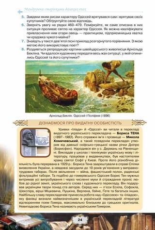 Мандруючи сторінками далеких епох
24
	 5.	 Завдяки яким рисам характеру Одіссей врятувався сам і врятував своїх
супутників? Обґрунтуйте свою відповідь.
	 6.	 Зверніть увагу на рядки 460–470. Поміркуйте, як саме описана в них
ситуація проливає світло на характер Одіссея. Як можна кваліфікувати
привласнення ним отари овець — практицизм, підприємницька хватка
чи крадіжка чужого майна?
	 7.	 Знайдіть у тексті дев’ятої пісні приклад розгорнутого порівняння. З якою
метою його використовує поет?
	 8.	 Роздивіться репродукцію картини швейцарського живописця Арнольда
Бекліна. Чи вдалося художнику передати весь жах ситуації, у якій опини-
лись Одіссей та його супутники?
Арнольд Беклін. Одіссей і Поліфем (1896)
Уривки «Іліади» й «Одіссеї» ви читали в перекладі
видатного українського перекладача — Бориса Тена
(1897–1983). Його справжні ім’я і прізвище — Микола
Хомичевський, а такий псевдонім перекладач утво-
рив від давньої скіфсько-грецької назви річки Дніпро
(Борисфен). Народився він у с. Дермань на Рівненщи-
ні. Викладав у школах і технікумах українську мову і лі-
тературу, працював у видавництвах, був настоятелем
храму святої Софії у Києві. Проте його різнобічна ді-
яльність була перервана в 1929 р.: Бориса Тена заарештували в справі Спілки
визволення України, а невдовзі засудили до 10 років ув’язнення у виправно-
трудових таборах. Після звільнення — війна, фашистський полон, радянські
фільтраційні табори. Та подібно до гомерівського Одіссея Борис Тен мужньо
витримав усі випробування і через численні муки й страждання проніс лю-
бов до рідної землі, українського слова і художнього перекладу. Він подару-
вав українцям твори понад ста авторів. Серед них — п’єси Есхіла, Софокла,
Шекспіра, вірші Міцкевича, Пушкіна, Верлена, Гейне, Ґете та багатьох інших.
Найбільшу славу перекладачеві принесла робота над «Одіссеєю» та «Іліадою»,
яку фахівці визнали найвизначнішим в українській перекладній літературі	
відтворенням поем Гомера, максимально близьким до грецьких оригіналів.
Невипадково Бориса Тена називають українським Гомером.
Дізнаємося про видатну особистість
 