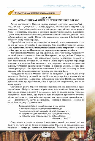 Мандруючи сторінками далеких епох
25
Одіссей:
однозначний характер чи суперечливий образ?
Автор нагороджує Одіссея цілою низкою епітетів: «велемудрий»,
«незламний», «розумний», «хитромудрий», «невпинний в трудах і лу-
кавстві». Самі епітети свідчать, що найголовнішою зброєю цього «мужо-
борця» є хитрість, поєднана з великим практичним розумом і досвідом.
Це дає йому можливість неушкодженим виходити з найскладніших і най-
небезпечніших ситуацій. Проте слід зауважити, що сили й бойової май-
стерності йому теж не бракує.
Образ Одіссея також надзвичайно складний, тому однозначно, тіль-
ки як хитруна, дурисвіта і прагматика, його кваліфікувати не можна.
Слід відзначити, що важливою рисою Одіссея є його патріотизм — він по-
стійно прагне до своєї Ітаки, жодні перешкоди не зупиняють його.
Значною мірою Одіссей був породженням нового періоду, у який всту-
пило общинно-родове суспільство. Безперечно, за традицією, Гомер за-
лишив йому певні якості від варварської епохи. Наприклад, Одіссей та-
кож надзвичайно жорстокий. Та якщо в інших героїв ця риса характеру
пояснюється запалом бою, ненавистю до суперника, загалом — тривалою
війною, то Одіссей виявляє жорстокість і в мирних умовах. Досить при-
гадати розправу з обеззброєними женихами й особливо — страту за його
наказом раба і дванадцятьох служниць, які зрадили його.
Розсудливий хазяїн, Одіссей ніколи не випустить із рук те, що йому
належить. Навіть у складній ситуації, яка загрожує його життю, він не
забуває про вигоду. Наприклад, вибравшись із печери Поліфема, Одіссей
думає не лише про врятування, а ще й прихоплює отару овець, яка нале-
жала циклопу.
Обачливий розум Одіссея завжди спрямований на досягнення прак-
тичної мети. Мабуть, значною мірою саме вона штовхає його до різних
пригод, до пошуків нового й невідомого. Але до практицизму героя до-
мішується і щось інше, що змушує його нехтувати природною обереж-
ністю, навіть не слухати «віщого серця», яке попереджає про небезпеку.
Це — допитливість. Ідучи до циклопа, «потвори страшної», зовсім не
схожої на людину, Одіссей каже:
Товариші мої вірні, лишайтеся тут, а тим часом
Я на своїм кораблі з гребцями своїми поїду
Певно дізнатися, що за мужі в тій країні домують, —
Чи непривітні і дикі там люди, що правди не знають,
Чи доброзичливі серцем, гостинні і богобоязні.
(Пісня IX, 173–177)
Сподівання відшукати дивних і невідомих людей, на власні очі по-
бачити те, чого ще не бачив, перетворюють Одіссея на справжнього до-
слідника — географа, ботаніка, етнографа. Його все цікавить у нових
У творчій майстерні письменника
 