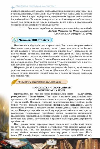 Мандруючи сторінками далеких епох
26
країнах: звичаї, одяг і мораль, невідомі рослини з дивними властивостями
у країні лотофагів, соціальний і політичний устрій суспільства на острові
кіклопів, їхній побут і харчування, що вражають Одіссея своєю дикістю
і примітивністю. Та ж сама спонука штовхає його почути звабливо-смер-
тельні для людини пісні сирен, щоправда, перед цим він просить своїх
товаришів прив’язати його міцно до щогли.
За книгою українських літературознавців і перекладачів
Вадима Пащенка та Нінель Пащенко
«Антична література» (К., 2008)
Багато слів з «Одіссеї» стали крилатими. Так, коли говорять робота
Пенелопи, читач згадує дружину царя Ітаки, яка протягом багато-
річної розлуки з чоловіком залишалась вірною йому, незважаючи на
нав’язливість численних женихів. Щоб відвадити їх, вона вигадала
хитрий спосіб — оголосила, що вийде заміж, щойно буде зіткана тканина
для савана Лаерта — батька Одіссея. Сама ж кожної ночі розпускала все,
що наткала за день. Тому вислів робота Пенелопи вживається в значен-
нях вірність дружини, а також нескінченна робота.
Широковідомий і фразеологізм повернення до Ітаки, який означає
успішне завершення довгих блукань (фізичних або духовних). А словом
одіссея почали називати тривалі мандри, а також ґрунтовну розповідь
про свої пригоди.
У творчій майстерні письменника
Про художню своєрідність
гомерівських поем
Пригадаймо, що головні риси гомерівських поем — величність,
розміреність і докладність. Так, поет з великою деталізацією опи-
сує явища, дії і зовнішність персонажів, а також зброю, предмети побу-
ту, місця подій. Ці описи і численні перерахування (міст, військ, царів
тощо), умовно названі науковцями «гомерівським каталогом», дають
можливість достатньо яскраво уявити життя давніх греків. Важливо і
те, що Гомер прагнув об’єктивно і неупереджено зобразити все, про що
розповідав. Невипадково гомерівські поеми називають справжньою
грандіозною енциклопедією життя Еллади, з якої можна дізнатися ба-
гато чого про рівень матеріальної й духовної культури давньогрецького
суспільства.
Поет досить часто перериває свою оповідь про героїв, щоб описа-
ти якусь річ, розказати історію її створення. Тоді виникає ефект упо-
вільнення дії. Так, він докладно описує історію ісмарського вина,
якому пізніше випало відіграти важливу роль у засліпленні Полі-
фема (ІХ пісня), історію знаменитого Одіссеєвого лука (ХХІ пісня),
Читачеві ХХІ століття
 