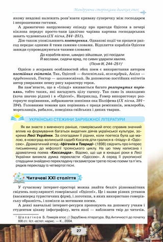 Мандруючи сторінками далеких епох
27
якому невдовзі належить розв’язати криваву суперечку між господарем
і непрошеними гостями.
А драматично напруженому епізоду про пригоди Одіссея в печері
кіклопа передує просто-таки ідилічно чарівна картина господарських
занять чудовиська (ІХ пісня, 244–251).
Дію також уповільнюють повторення. Однакові події чи процеси рап-
сод передає одними й тими самими словами. Відплиття кораблів Одіссея
завжди супроводжуються такими словами:
До кораблів вони, швидко зійшовши, усі посідали
Й веслами, сидячи вряд, по сивих ударили хвилях.
(Пісня ІХ, 244–251)1
Однією з яскравих особливостей обох поем є використання автором
постійних епітетів. Так, Одіссей — богосвітлий, велемудрий, Ахілл —
прудконогий, Гектор — шоломосяйний. За допомогою постійних епітетів
автор увиразнює певну рису характеру героя.
Ви пам’ятаєте, що в «Іліаді» вживається багато розгорнутих порів-
нянь, тобто таких, які нагадують цілу сценку. Так само їх знаходимо
(хоча значно рідше) і в «Одіссеї». Наприклад, Гомер використовує роз-
горнуте порівняння, зображаючи шипіння ока Поліфема (IX пісня, 391–
394). Головними темами цих порівнянь є праця ремісників, землеробів,
мореплавців, рибалок, поведінка свійських і диких тварин.
Читачеві ХХІ століття
У сучасному інтернет-просторі можна знайти безліч різноманітних
свідчень популярності гомерівської «Одіссеї». Це і назви різних установ
(насамперед туристичних фірм), і логотипи, в яких використано гомерів-
ську образність, і комікси за мотивами поеми.
А деякі навчальні інтернет-ресурси пропонують на допомогу учням і
студентам цікаву інфографіку, мета якої — наблизити твір до читачів.
1
	 Ш а л а г і н о в  Б. Гомерів епос // Зарубіжна література. Від Античності до початку
XIX ст.: Іст.-естет. нарис. — К., 2004.
Як ви знаєте з вивченого раніше, гомерівський епос справив значний
вплив на формування багатьох видатних діячів української культури, зо-
крема Лесі Українки. За спогадами її рідних, коли поетеса була ще ма-
лою, в новоград-волинській садибі Косачів діти гралися в «Іліаду» й «Одіс-
сею». Драматичний етюд «Іфігенія в Тавриді» (1898) свідчить про інтерес	
письменниці до міфології троянського циклу. На  цю тему написана і	
драматична поема «Кассандра». Відомо, що ще в юнацькі роки в Лесі
Українки виникла думка перекласти «Одіссею». А  серед її рукописної
спадщини знайдено перекладену гекзаметром третю пісню поеми та п’ять
рядків перекладу із четвертої пісні.
Українські стежини зарубіжної літератури
 