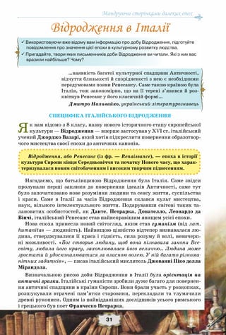 Мандруючи сторінками далеких епох
31
СПецифіка Італійського відродженНя
Як вам відомо з 8 класу, назву нового історичного етапу європейської
культури — Відродження — вперше застосував у ХVI ст. італійський
учений Джорджо Вазарі, який хотів підкреслити повернення образотвор-
чого мистецтва своєї епохи до античних канонів.
Відродження, або Ренесанс (із фр. — Renaissance), — епоха в історії
культури Європи кінця Cередньовіччя та початку Нового часу, що харак-
теризувалася новим світобаченням і високим творчим піднесенням.
Нагадаємо, що батьківщиною Відродження була Італія. Саме звідси
пролунали перші заклики до повернення ідеалів Античності, саме тут
було започатковано нове розуміння людини та сенсу життя, суспільства
і краси. Саме в Італії за часів Відродження склався культ мистецтва,
наук, вільного інтелектуального життя. Подарувавши світові таких та-
лановитих особистостей, як Данте, Петрарка, Донателло, Леонардо да
Вінчі, італійський Ренесанс став найяскравішим явищем усієї епохи.
Нова епоха принесла новий світогляд, яким став гуманізм (від лат.
humanitas — людяність). Найвищою цінністю відтепер визнавалася лю-
дина, стверджувалися її краса і гідність, сила розуму й волі, невичерп-
ні можливості. «Бог створив людину, щоб вона пізнавала закони Все-
світу, любила його красу, захоплювалася його величчю… Людина може
зростати й удосконалюватися за власною волею. У ній багато різнома-
нітних задатків», — писав італійський мислитель Джованні Піко делла
Мірандола.
Визначальною рисою доби Відродження в Італії була орієнтація на
античні зразки. Італійські гуманісти зробили дуже багато для повернен-
ня античної спадщини в країни Європи. Вони брали участь у розкопках,
розшукували втрачені пам’ятки старовини, перекладали та тлумачили
древні рукописи. Одним із найвідданіших дослідників усього римського
і грецького був поет Франческо Петрарка.
…наявність багатої культурної спадщини Античності,
відчуття близькості й спорідненості з нею є необхідними
передумовами появи Ренесансу. Саме такою країною була
Італія, тож закономірно, що на її терені з’явився й роз-
квітнув Ренесанс у його класичній формі…
Дмитро Наливайко, український літературознавець
Відродження в Італії
 Використовуючи вже відому вам інформацію про добу Відродження, підготуйте 	 	
     повідомлення про значення цієї епохи в культурному розвитку людства.
 Пригадайте, твори яких письменників доби Відродження ви читали. Які з них вас
     вразили найбільше? Чому?
 