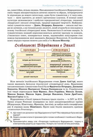 Мандруючи сторінками далеких епох
33
на, самостійна, вільна людина. Письменники італійського Відродження у
своїх творах використовували античні сюжети та образи, інтерпретуючи
їх відповідно до нового світогляду, адже бути гуманістом у ті часи озна-
чало — мати здатність до нового прочитання класики. З позиції нової
культури засвоювалися і здобутки середньовічної літератури, тенденції
лицарської і міської літератури, традиції народної творчості. Найвизна-
чніші гуманісти епохи — Данте, Петрарка, Боккаччо — писали свої тво-
ри не латиною, а на тосканському діалекті, який згодом було покладено в
основу італійської літературної мови. Оновлюється й система жанрів. Із
гуманістичних позицій переосмислюються античні трагедія та комедія,
з’являється сонет, поширюється поема, надзвичайно популярною стає
новела (засновником якої вважають Джованні Боккаччо). З італійських
новел нерідко черпав сюжети для своїх п’єс Вільям Шекспір.
Біля витоків італійського Відродження стояв Данте Аліґ’єрі, якого
також вважають батьком італійської літературної мови. Видатними
письменниками-гуманістами Італії були Франческо Петрарка, Джованні
Боккаччо, Нікколо Макіавеллі, Томазо Кампанелла та ін. Українською
їхні твори перекладали Іван  Франко, Леся Українка, Микола Лукаш,
Микола  Бажан, Микола  Зеров, Дмитро  Павличко, Євген  Дроб’язко,
Максим Стріха та ін.
Відродження в Італії тривало близько трьох століть — із ХIV по XVI.
Трохи згодом Ренесанс поширився на інші західноєвропейські країни
(Нідерланди, Німеччину, Францію, Англію), де набув своїх специфічних
рис й отримав назву Північного. Проте саме Італію вважають країною
«класичного Ренесансу».
	 1.	 Що нового ви дізналися про Відродження в Італії? Яка інформація була вже вам
відома?
	 2.	 Назвіть основні етапи й прокоментуйте головні особливості італійського Відро-
дження.
	 3.	 Прокоментуйте хмару слів «Література італійського Відродження», подану в
електронному додатку до підручника. Укладіть на її основі зв’язну розповідь.
?
 
