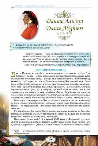 Мандруючи сторінками далеких епох
34
Великий флорентієць
Данте. Коли звучить це ім’я, кожна людина чує відлуння століть. Для
більшості Данте — образ чогось величного, недосяжного, а тому дуже
далекого від сучасного світу. Та варто лише відкрити його «Божественну
комедію», щоб переконатись — Данте поза часом, Данте на всі часи. Сила
його особистості, незламність духу, приголомшлива потреба вдоскона-
лити світ і зробити людство щасливим вражають і притягують. Слушно
зауважував Іван Драч, коли говорив, що «над кожним поколінням, яке
спромоглося на повагу до себе, сходить Данте. Середньовіччя мало на
нього право як на флорентійського пріора1
, як на равеннського вигнанця,
людство ж завжди має на нього право як на генія». А генії завжди на часі.
Величезна література про Данте зростає з кожним роком, коментарі
до його «Божественної комедії» складають цілі томи, ілюстрації до його
творів — об’ємні альбоми. І все ж про його життя й особистість ми знаємо
небагато.
Як вам відомо, біографію Данте визначили палке кохання до Беатріче
Портінарі, активна участь у політичній боротьбі та полум’яна поетична
творчість. Відновімо в пам’яті ці відомості.
Народився Данте Аліґ’єрі у травні 1265 року у Флоренції, у старо-
винній дворянській родині. Батьки майбутнього поета дали синові ім’я
Дуранте, скорочено — Данте, з яким митець й увійшов в історію світо-
1
	 Пріор — у середньовічній Італії голова об’єднання купців чи ремісників, висока	
виборна посада.
Творчість Данте — одна з найвищих верховин світової поезії,
найбільший внесок італійського народу в літературну скарбни-
цю людства. Тож не дивно, що й трагічне життя поета, і його
величні твори — об’єкт постійної уваги наступних поколінь.
Григорій Кочур, український літературознавець, перекладач
ДантеАліґ’єрі
DanteAlighieri
(1265–1321)
ДантеАліґ’єрі
DanteAlighieri
(1265–1321)
 Пригадайте, що вам відомо про життєвий і творчий шлях Данте.
 Чим запам’ятались вам сонети Данте?
 