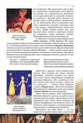Мандруючи сторінками далеких епох
35
вої літератури. Про ранні роки життя Дан-
те залишилося надзвичайно мало фактів,
але відомо, що з дитинства він виховував-
ся на християнській та античній літерату-
рі, навчався в міській школі. Згодом сту-
діював право в Болонському університеті,
та, не закінчивши його (з невідомих при-
чин), самотужки оволодів основами наук
і став одним з найосвіченіших людей сво-
го часу. Добре знання різних мов дало
юнакові змогу читати в оригіналі інозем-
ну літературу, твори античних авторів.
Найулюбленішим поетом був Вергілій.
У 1292 році з’явилася перша збірка поета
«Нове життя» («Vita nuova»). Ця книга
стала першим здобутком ренесансної літератури, гімном життю та любо-
ві. У ній автор розповів про історію свого кохання до Беатріче Портінарі,
зустріч з якою стала найсвітлішою подією в його житті. Ще дев’ятирічним
хлопчиком Данте вперше побачив Беатріче — юного ангела, палко поко-
хав її і згодом подарував безсмертя, оспівавши у своїх віршах. Для Данте
Беатріче стала володаркою його духу, символом чистоти, святості та іде-
альної жіночої вроди:
Хто чув її, — смиренність дум свята
Проймає в того серце добротливо.
Хто стрів її, той втішений сповна.
Коли ж іще всміхається вона,
Марніє розум і мовчать уста, —
Таке-бо це нове й прекрасне диво.
Переклад з латини Миколи Бажана
Данте був у розпачі, коли померла його
кохана. Для розради він почав вивчати
філософію, античних авторів, але протя-
гом усього життя продовжував оспівувати
прекрасну Беатріче. «Він заквітчав її він-
цем такої слави, Якою ні одна з жінок ще
не пишалась», — писала Леся Українка
у вірші «Забута тінь». Після того як Данте
обезсмертив ім’я Беатріче, вона стала одним
з вічних образів світової літератури.
Проте життя тривало. Поет одружився з
Джеммою Донатті, про яку, за іронією долі,
жодного разу не згадав у своїх творах; у сім’ї
народилося двоє синів. Доля готувала ще
чимало випробувань для великого поета, бо
він був не лише митцем, а й громадянином,
пристрасною та небайдужою людиною.
Нагадаємо, що доба Данте — це час
жорстокого протистояння двох політичних
Лука Синьореллі.
Данте за читанням
(1499–1502)
Генрі Холідей.
Данте і Беатріче
(мініатюра XV ст.)
 