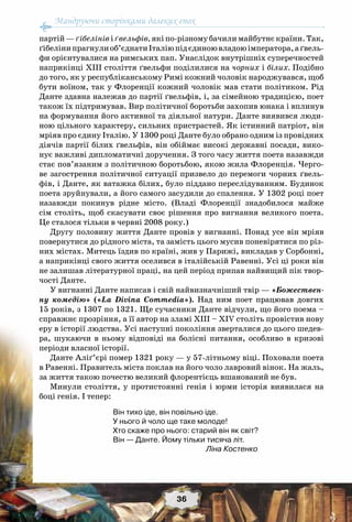 Мандруючи сторінками далеких епох
36
партій — ґібелінів і ґвельфів, які по-різному бачили майбутнє країни. Так,
ґібелінипрагнулиоб’єднатиІталіюпідєдиноювладоюімператора,аґвель-
фи орієнтувалися на римських пап. Унаслідок внутрішніх суперечностей
наприкінці ХІІІ століття ґвельфи поділилися на чорних і білих. Подібно
до того, як у республіканському Римі кожний чоловік народжувався, щоб
бути воїном, так у Флоренції кожний чоловік мав стати політиком. Рід
Данте здавна належав до партії ґвельфів, і, за сімейною традицією, поет
також їх підтримував. Вир політичної боротьби захопив юнака і вплинув
на формування його активної та діяльної натури. Данте виявився люди-
ною цільного характеру, сильних пристрастей. Як істинний патріот, він
мріяв про єдину Італію. У 1300 році Данте було обрано одним із провідних
діячів партії білих ґвельфів, він обіймає високі державні посади, вико-
нує важливі дипломатичні доручення. З того часу життя поета назавжди
стає пов’язаним з політичною боротьбою, якою жила Флоренція. Черго-
ве загострення політичної ситуації призвело до перемоги чорних ґвель-
фів, і Данте, як ватажка білих, було піддано переслідуванням. Будинок
поета зруйнували, а його самого засудили до спалення. У 1302 році поет
назавжди покинув рідне місто. (Владі Флоренції знадобилося майже
сім століть, щоб скасувати своє рішення про вигнання великого поета.
Це сталося тільки в червні 2008 року.)
Другу половину життя Данте провів у вигнанні. Понад усе він мріяв
повернутися до рідного міста, та замість цього мусив поневірятися по різ-
них містах. Митець їздив по країні, жив у Парижі, викладав у Сорбонні,
а наприкінці свого життя оселився в італійській Равенні. Усі ці роки він
не залишав літературної праці, на цей період припав найвищий пік твор-
чості Данте.
У вигнанні Данте написав і свій найвизначніший твір — «Божествен-
ну комедію» («La Divina Commedia»). Над ним поет працював довгих
15 років, з 1307 по 1321. Ще сучасники Данте відчули, що його поема –
справжнє прозріння, а її автор на зламі ХІІІ – ХІV століть провістив нову
еру в історії людства. Усі наступні покоління зверталися до цього шедев-
ра, шукаючи в ньому відповіді на болісні питання, особливо в кризові
періоди власної історії.
Данте Аліґ’єрі помер 1321 року — у 57-літньому віці. Поховали поета
в Равенні. Правитель міста поклав на його чоло лавровий вінок. На жаль,
за життя такою почестю великий флорентієць вшанований не був.
Минули століття, у протистоянні генія і юрми історія виявилася на
боці генія. І тепер:
Він тихо іде, він повільно іде.
У нього й чоло ще таке молоде!
Хто скаже про нього: старий він як світ?
Він — Данте. Йому тільки тисяча літ.
Ліна Костенко
 