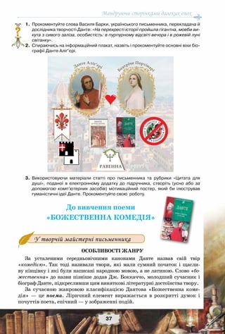 Мандруючи сторінками далеких епох
37
	1.	Прокоментуйте слова Василя Барки, українського письменника, перекладача й
дослідника творчості Данте: «На перехресті історії пройшла гігантна, мовби ви-
кута з сивого заліза, особистість: в пурпурному відсвіті вечора і в рожевій луні
світанку».
	2.	Спираючись на інформаційний плакат, назвіть і прокоментуйте основні віхи біо-
графії Данте Аліґ’єрі.
	3.	Використовуючи матеріали статті про письменника та рубрики «Цитата для
душі», поданої в електронному додатку до підручника, створіть (усно або за
допомогою комп’ютерних засобів) мотиваційний постер, який би ілюстрував
гуманістичні ідеї Данте. Прокоментуйте свою  роботу.
До вивчення поеми
«БОЖЕСТВЕННА КОМЕДІЯ»
У творчій майстерні письменника
Особливості жанру
За усталеними середньовічними канонами Данте назвав свій твір
«комедією». Так тоді називали твори, які мали сумний початок і щасли-
ву кінцівку і які були написані народною мовою, а не латиною. Слово «бо-
жественна» до назви пізніше додав Дж. Боккаччо, молодший сучасник і
біограф Данте, підкресливши цим виняткові літературні достоїнства твору.
За сучасною жанровою класифікацією Дантова «Божественна коме-
дія» — це поема. Ліричний елемент виражається в розкритті думок і
почуттів поета, епічний — у зображенні подій.
?
 