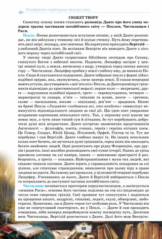 Мандруючи сторінками далеких епох
38
Сюжет твору
Сюжетну основу поеми становить розповідь Данте про його уявну по-
дорож трьома частинами потойбічного світу — Пеклом, Чистилищем і
Раєм.
Пекло. Поема розпочинається вступною піснею, у якій Данте розпові-
дає, як він заблукав у темному лісі й шукає стежку. Путь йому перетина-
ютьдикізвірі:леопард,левівовчиця.На порятунокприходитьВергілій—
улюблений Дантів поет. За велінням Беатріче він виводить Данте з лісо-
вого мороку через потойбічний світ.
У своєму творі Данте скористався біблійною легендою про Сатану,
скинутого Богом з небесної висоти. Падаючи, Люцифер застряг у цен-
трі земної кулі, а земля, витиснена з надр, утворила серед океану високу
гору — Чистилище. Люцифер пробив у землі глибоку яму, де виникло Пе-
кло. Сюди й спускаються подорожні. Данте зображає пекло у формі лійко-
подібної прірви, яка, звужуючись, сягає центра землі. Її схили всередині
маютьуступи,щоутворюють«дев’ятькіл»Пекла,деДантерозміщуєгріш-
ників відповідно до християнської моралі: перше коло — нехрещені, дру-
ге — порушники шлюбної вірності, третє — черевоугодники, четверте —
марнотратці та скнари, п’яте — гнівливі та мляві, шосте — єретики,
сьоме — насильники, восьме — ошуканці, дев’яте — зрадники. Напис
на брамі Пекла «Лишайте сподівання всі, хто входить» символізує не-
минучість відповідальності людини за свої дії. Цю ідею поет увиразнює
яскравими картинами пекельного світу. Так, у першому колі власне ще
немає мук, а чути лише тихий сум й зітхання, бо тут перебувають добро-
чесні душі всіх нехристиян. Данте зустрічає знаменитих представників
Античності — філософів, поетів, учених, героїв і героїнь епічних поем.
Це Гомер, Сократ, Юлій Цезар, Птолемей, Орфей, Гектор та ін. Тут же
перебуває і сам Вергілій. Данте глибоко шанує їх. На інших пекельних
колах поет бачить, як мучаться душі грішників, серед яких він знаходить
багато знайомих людей. Одні розпитують про рідну Флоренцію, про дру-
зів і родичів, інші жалібно розповідають свої сумні історії. Одних до гріха
призвели злочини чи злі наміри, інших — невгамовні пристрасті й роз-
бещеність, а третіх — кохання. Найстрашнішими є муки тих людей, які
свідомо чинили злочини. Данте вірить у справедливість покарання за злі
діяння, але співчуває стражданням, виявляючи при цьому віру в право
людининащастя.На самомудніпровалля,уцілковитійтемрявіперебуває
Люцифер. Учепившись за нього, Данте й Вергілій вибираються з Пекла
та потрапляють до наступної частини потойбічного світу.
Чистилище починається просторим передчистилищем, а закінчується
«земним Раєм», основна його частина поділена на сім кіл (відповідно до
числа семи смертних гріхів). Свої провини тут спокутують і надіються
на прощення пихаті, заздрісні, гнівливі, ледачі, скупі, обжерливі, любо-
страсні. Зазначимо, що в Данте-героя тут особлива роль. У Чистилищі він
уже не співчутливий спостерігач, як у Пеклі, — Данте й сам проходить
очищення, ніби наперед випробовуючи власну посмертну путь. Досягши
меж Чистилища, Вергілій розстається з Данте. Далі його веде Беатріче.
 