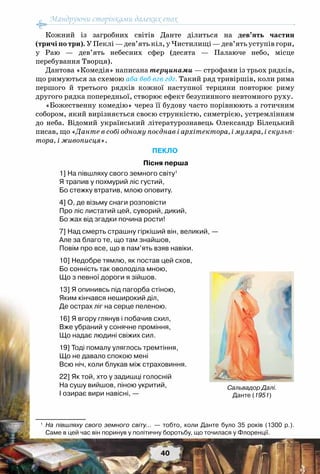 Мандруючи сторінками далеких епох
40
Кожний із загробних світів Данте ділиться на дев’ять частин
(тричі по три). У Пеклі — дев’ять кіл, у Чистилищі — дев’ять уступів гори,
у Раю — дев’ять небесних сфер (десята — Палаюче небо, місце
перебування Творця).
Дантова «Комедія» написана терцинами — строфами із трьох рядків,
що римуються за схемою аба бвб вгв гдг. Такий ряд тривіршів, коли рима
першого й третього рядків кожної наступної терцини повторює риму
другого рядка попередньої, створює ефект безупинного невтомного руху.
«Божественну комедію» через її будову часто порівнюють з готичним
собором, який вирізняється своєю стрункістю, симетрією, устремлінням
до неба. Відомий український літературознавець Олександр  Білецький
писав, що «Данте в собі одному поєднав і архітектора, і муляра, і скульп-
тора, і живописця».
ПЕКЛО
Пісня перша
1] На півшляху свого земного світу1
Я трапив у похмурий ліс густий,
Бо стежку втратив, млою оповиту. 
4] О, де візьму снаги розповісти
Про ліс листатий цей, суворий, дикий,
Бо жах від згадки почина рости!
7] Над смерть страшну гіркіший він, великий, —
Але за благо те, що там знайшов,
Повім про все, що в пам’ять взяв навіки.
10] Недобре тямлю, як постав цей схов,
Бо сонність так оволоділа мною,
Що з певної дороги я зійшов.
13] Я опинивсь під пагорба стіною,
Яким кінчався неширокий діл,
Де острах ліг на серце пеленою.
16] Я вгору глянув і побачив схил,
Вже убраний у сонячне проміння,
Що надає людині свіжих сил.
19] Тоді помалу уляглось тремтіння,
Що не давало спокою мені
Всю ніч, коли блукав між страховиння.
22] Як той, хто у задишці голосній
На сушу вийшов, піною укритий,
І озирає вири навісні, —
1
	 На півшляху свого земного світу... — тобто, коли Данте було 35 років (1300 р.).
Саме в цей час він поринув у політичну боротьбу, що точилася у Флоренції.
Сальвадор Далі.
Данте (1951)
 