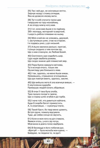 Мандруючи сторінками далеких епох
41
25] Так і мій дух, не скінчивши летіти,
Зирнув назад і стежку оглядав,
Яка не дозволя нікому жити.
28] Тут я собі спочити трохи дав
І вирушив на гору незнайому,
А за опору нижчу ногу мав.
31] І от, коли вже йшов я по підйому,
Збіг леопард, моторний та верткий,
І шерсть рябіла плямами на ньому.
34] Моїх очей він не злякавсь, дерзкий,
І, заступивши шлях, став на сторожі,
І я подавсь униз, у діл низький. 
37] А йшли хвилини ранішні, пригожі,
І сонце сходило з тим почтом зір,
Що з ним спахнули, як Любові Божій.
40] Схотілося у рух оздобить шир.
І дух надія звабила рожева,
Що скоро зникне цей плямистий звір.
43] Пора буяла навкруги квітнева,
Та я не вчув нічого, тільки ляк
Од вигляду уже близького лева.
46] І так, здалось, на мене йшов хижак,
Наїжившись, страшенно зголоднівши,
Що рух повітря вмить, здалось, закляк.
49] Ще вийшла люта й зла вовчиця вивши, —
Її неутоленна худорба
Примушує людей конать збіднівши.
52] В очах її така була злоба,
Таке палало полум’я гаряче,
Що з страху шлях згубив я до горба.
55] І наче той, хто дивиться найпаче,
Куди б скарби багаті примостить,
А, їх утративши, — в розпуці плаче,
58] Такий був я, бо твар мене щомить,
Встріч ідучи, помалу відсувала
Туди, де сяйво сонця не звучить.
61] Коли ж моя нога на діл ставала,
Явився хтось, у кого зір потух,
Мовчанка ж довга голос відібрала.
64] В безлюдді я його побачив рух.
«Врятуй! — була мольба моя єдина, —
Байдуже, чи людина ти, чи дух!»
 