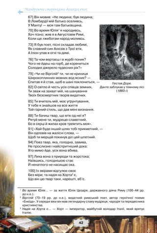Мандруючи сторінками далеких епох
42
67] Він мовив: «Не людина; був людина;
В Ломбардії мій батько оселивсь,
У Мантуї — моя там батьківщина.
70] Во время Юлія1
я народивсь,
Хоч пізно; жив я в Августовім Римі,
Коли ще лжебогам народ моливсь.
73] Я був поет, пісні складав любимі,
Як славний син Анхізів з Трої втік,
А Іліон упав в огні та димі.
 
76] Та чом вертаєш і в журбі поник?
Чого не йдеш на горб, де корениться
Солодке джерело чудесних рік?»
79] «Чи не Віргілій2
ти, чи не криниця
Широкоплинних мовних вод ясних? —
Спитав я й став, щоб в шані поклониться, —
82] О світло й честь усіх співців земних,
Ти зваж на захват мій, на шанування
Твоїх безсмертних творів видатних.
85] Ти вчитель мій, моє уґрунтування,
У тебе я знайшов на все життя
Той гарний стиль, що дав мені визнання.
88] Ти бачиш твар, що втік од неї я?
Рятуй мене ти, мудрецю славетний,
Бо в серці й жилах кров тремтить моя».
91] «Хай буде інший шлях тобі прикметний, —
Він одповів на жалісні слова, —
Щоб ти мерщій покинув діл цей шпетний.
94] Повз твар, яка, голодна, завива,
Не прослизне і найспритніший дока:
Хто мимо йде, усіх вона вбива.
97] Лиха вона з природи та жорстока;
Наївшись, голоднішою стає
Й ненатлого не насищає ока.
100] Із звірами відгулює своє
Без міри; та надія на Хорта3
є,
Що він цю твар таки, нарешті, вб’є.
1
	 Во время Юлія... — за життя Юлія Цезаря, державного діяча Риму (100–44 pp.	
до н.е.).
2
	 Віргілій (70–19 pp. до н.е.), видатний римський поет, автор героїчної поеми	
«Енеїда». У середні віки він мав легендарну славу мудреця, чародія та передвісника
християнства.
3
	 Надія на Хорта є... — Хорт — імператор, майбутній володар Італії, який врятує	
Італію.
Гюстав Доре.
Данте заблукав у темному лісі
(1860-і)
 