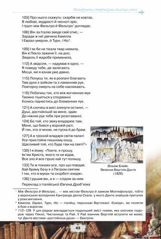 Мандруючи сторінками далеких епох
43
103] Про нього скажуть: скарбів не ковтає,
В любові, мудрості й чесноті зріс.
І ґрунт між Фельтро й Фельтро1
доглядає.
106] Він за Італію зведе свій спис, —
Заради ж неї дівчина Камілла
І Евріал умерли, й Турн, і Ніс2
.
109] І як би не тікала твар немила,
Він в Пекло зажене її, на дно,
Звідкіль її жадоба приманила,
112] А звідсіля, — надумав я одно, —
Я поведу тебе, де залягають
Місця, які я взнав уже давно.
115] Почуєш ти, як в розпачі благають
Там духи з зойком та з ламанням рук,
Повторну смерть на себе накликають.
118] Побачиш тих, хто між вогненних мук
Таємно тішиться у сподіванні
Колись піднестись до блаженних лук.
121] А схочеш в висі злинути останні, —
Душі, достойнішій за мене, здам
До ніжних рук тебе при розставанні.
124] Бо той, хто звіку владарює там,
Мене, що бився у ворожій раті,
Й тих, хто зі мною, не пуска й до брам.
127] А в тронній владаря світів палаті
Усе пристойне пишному кошу,
Щасливий той, хто буде там на святі!3
»
130] І я йому: «Поете, я прошу,
Ім’ям Христа, якого ти не відав,
Все зло й все гірше хай тут полишу,
133] Ти ж покажи усе, про що повідав:
Хай браму бачу я з Петром святим
І тих, хто в муках та скорботі знидів».
136] І рушив він, а я — слідом за ним.
Переклад з італійської Євгена Дроб’язка
1
	 Між Фельтро й Фельтро... — між містом Фельтро й замком Монтефельтро, тобто	
у веронських володіннях Кангранде делла Скала, у якого Данте знайшов притулок
у роки вигнання.
2
	 Камілла, Евріал, Турн, Ніс — італійці, персонажі Віргілієвої «Енеїди», які полягли	
в бою з ворогом.
3
	 112–129. У цих рядках викладається подальший зміст поеми, яка охоплює подо-
рож через Пекло, Чистилище та Рай. У Рай язичник Вергілій вступити не може;	
тут Данте вестиме «достойніша душа» — Беатріче.
Вільям Блейк.
Явлення Вергілія Данте
(1826)
 