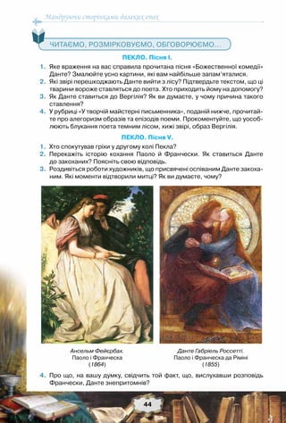Мандруючи сторінками далеких епох
44
   Читаємо, розмірковуємо, обговорюємо...
ПЕКЛО. Пісня І.
	1.	Яке враження на вас справила прочитана пісня «Божественної комедії»
Данте? Змалюйте усно картини, які вам найбільше запам’яталися.
	2.	Які звірі перешкоджають Данте вийти з лісу? Підтвердьте текстом, що ці
тварини вороже ставляться до поета. Хто приходить йому на допомогу?
	3.	Як Данте ставиться до Вергілія? Як ви думаєте, у чому причина такого
ставлення?
	4.	У рубриці «У творчій майстерні письменника», поданій нижче, прочитай-
те про алегоризм образів та епізодів поеми. Прокоментуйте, що уособ-	
люють блукання поета темним лісом, хижі звірі, образ Вергілія.
ПЕКЛО. Пісня V.
	1.	Хто спокутував гріхи у другому колі Пекла?
	2.	Перекажіть історію кохання Паоло й Франчески. Як ставиться Данте	
до закоханих? Поясніть свою відповідь.
	3.	Роздивіться роботи художників, що присвячені оспіваним Данте закоха-
ним. Які моменти відтворили митці? Як ви думаєте, чому?
	4.	Про що, на вашу думку, свідчить той факт, що, вислухавши розповідь
Франчески, Данте знепритомнів?
Данте Габріель Россетті.
Паоло і Франческа да Ріміні
(1855)
Ансельм Фейєрбах.
Паоло і Франческа
(1864)
 