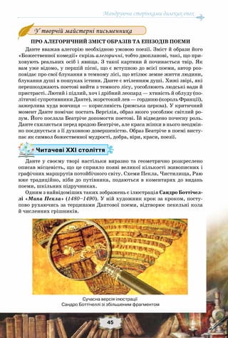 Мандруючи сторінками далеких епох
45
Про алегоричний зміст образів та епізодів поеми
Данте вважав алегорію необхідною умовою поезії. Зміст й образи його
«Божественної комедії» скрізь алегоричні, тобто двопланові, такі, що при-
ховують реальних осіб і явища. З такої картини й починається твір. Як
вам уже відомо, у першій пісні, що є вступною до всієї поеми, автор роз-
повідає про свої блукання в темному лісі, що втілює земне життя людини,
блукання душі в пошуках істини. Данте є втіленням душі. Хижі звірі, які
перешкоджають поетові вийти з темного лісу, уособлюють людські вади й
пристрасті. Лютий і підлий, хоч і дрібний леопард — хтивість й облуду (по-
літичні супротивники Данте), жорстокий лев — гординю (король Франції),
зажерлива худа вовчиця — корисливість (римська церква). У критичний
момент Данте помічає постать Вергілія, образ якого уособлює світлий ро-
зум. Його послала Беатріче допомогти поетові. Їй відведено почесну роль.
Данте схиляється перед вродою Беатріче, але краса жінки в нього неодмін-
но поєднується з її духовною довершеністю. Образ Беатріче в поемі висту-
пає як символ божественної мудрості, добра, віри, краси, поезії.
Данте у своєму творі настільки виразно та геометрично розкреслено
описав місцевість, що це сприяло появі великої кількості живописних і
графічних маршрутів потойбічного світу. Схеми Пекла, Чистилища, Раю
вже традиційно, ніби до путівника, подаються в коментарях до видань
поеми, шкільних підручниках.
Одним з найвідоміших таких зображень є ілюстрація Сандро Боттічел-
лі «Мапа Пекла» (1480–1490). У ній художник крок за кроком, посту-
пово рухаючись за терцинами Дантової поеми, відтворює пекельні кола
й численних грішників.
У творчій майстерні письменника
Читачеві ХХІ століття
Сучасна версія ілюстрації
Сандро Боттічеллі зі збільшеним фрагментом
 