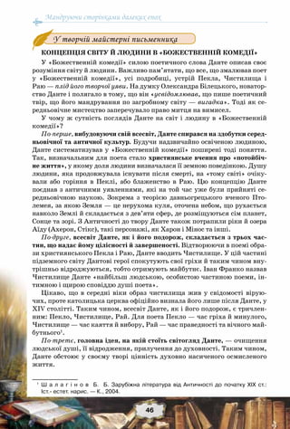 Мандруючи сторінками далеких епох
46
Концепція світу й людини в «Божественній комедії»
У «Божественній комедії» силою поетичного слова Данте описав своє
розуміння світу й людини. Важливо пам’ятати, що все, що змалював поет
у «Божественній комедії», усі подробиці, устрій Пекла, Чистилища і
Раю — плід його творчої уяви. На думку Олександра Білецького, новатор-
ство Данте і полягало в тому, що він «усвідомлював, що пише поетичний
твір, що його мандрування по загробному світу — вигадка». Тоді як се-
редньовічне мистецтво заперечувало право митця на вимисел.
У чому ж сутність поглядів Данте на світ і людину в «Божественній
комедії»?
По-перше, вибудовуючи свій всесвіт, Данте спирався на здобутки серед-
ньовічної та античної культур. Будучи надзвичайно освіченою людиною,
Данте систематизував у «Божественній комедії» поширені тоді поняття.
Так, визначальним для поета стало християнське вчення про «потойбіч-
не життя», у якому доля людини визначалася її земною поведінкою. Душу
людини, яка продовжувала існувати після смерті, на «тому світі» очіку-
вали або горіння в Пеклі, або блаженство в Раю. Цю концепцію Данте
поєднав з античними уявленнями, які на той час уже були прийняті се-
редньовічною наукою. Зокрема з теорією давньогрецького вченого Пто-
лемея, за якою Земля — це нерухома куля, оточена небом, що рухається
навколо Землі й складається з дев’яти сфер, де розміщуються сім планет,
Сонце та зорі. З Античності до твору Данте також потрапили ріки й озера
Аїду (Ахерон, Стікс), такі персонажі, як Харон і Мінос та інші.
По-друге, всесвіт Данте, як і його подорож, складається з трьох час-
тин, що надає йому цілісності й завершеності. Відтворюючи в поемі обра-
зи християнського Пекла і Раю, Данте вводить Чистилище. У цій частині
підземного світу Дантові герої спокутують свої гріхи й таким чином вну-
трішньо відроджуються, тобто отримують майбутнє. Іван Франко назвав
Чистилище Данте «найбільш людською, особистою частиною поеми, ін-
тимною і щирою сповіддю душі поета».
Цікаво, що в середні віки образ чистилища жив у свідомості вірую-
чих, проте католицька церква офіційно визнала його лише після Данте, у
ХІV столітті. Таким чином, всесвіт Данте, як і його подорож, є тричлен-
ним: Пекло, Чистилище, Рай. Для поета Пекло — час гріха й минулого,
Чистилище — час каяття й вибору, Рай — час праведності та вічного май-
бутнього1
.
По-третє, головна ідея, на якій стоїть світогляд Данте, — очищення
людської душі, її відродження, прилучення до духовності. Таким чином,
Данте обстоює у своєму творі цінність духовно насиченого осмисленого
життя.
1
	 Ш а л а г і н о в   Б.   Б. Зарубіжна література від Античності до початку ХІХ ст.:	
Іст.- естет. нарис. — К., 2004.
У творчій майстерні письменника
 