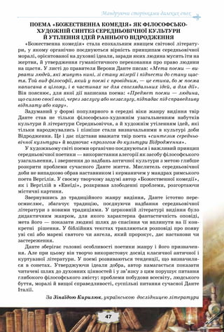 Мандруючи сторінками далеких епох
47
Поема «Божественна комедія» як філософсько-
художній синтез середньовічної культури
й утілення ідей раннього Відродження
«Божественна комедія» стала епохальним явищем світової літерату-
ри, у якому органічно поєднуються вірність принципам середньовічної
моралі, орієнтованої на духовні ідеали, заради яких людина мусить іти на
жертви, й утвердження гуманістичного переконання про право людини
на щастя. У листі до правителя Верони Данте писав: «Мета поеми — ви-
рвати людей, які живуть нині, зі стану мізерії і піднести до стану щас-
тя. Той вид філософії, який у поемі є провідним, — це етика, бо ж поема
написана в цілому, і в частинах не для споглядальних ідей, а для дії».
Він пояснює, для якої дії написана поема: «Предмет поеми — людина,
що силою своєї волі, через заслугу або незаслугу, підпадає під справедливу
відплату або кару».
Задуманий у формі популярного в середні віки жанру видіння твір
Данте став не тільки філософсько-художнім узагальненням набутків
культури й літератури Середньовіччя, а й художнім утіленням ідей, які
тільки народжувались і пізніше стали визначальними в культурі доби
Відродження. Це і дає підстави вважати твір поета «синтезом середньо-
вічної культури» й водночас «прологом до культури Відродження».
У художньому світі поеми органічно поєднуються і важливий принцип
середньовічної поетики — використання алегорії як засобу філософського
узагальнення, і звернення до надбань античної культури з метою глибше
розкрити проблеми сучасного Данте життя. Мислитель середньовічної
доби не випадково обрав наставником і керманичем у мандрах римського
поета Вергілія. У своєму творчому задумі автор «Божественної комедії»,
як і Вергілій в «Енеїді», розкривав злободенні проблеми, розгортаючи
містичні картини.
Звернувшись до традиційного жанру видіння, Данте істотно пере-
осмислює, збагачує традицію, поєднуючи надбання середньовічної
літератури з новими традиціями. У  церковній літературі видіння було
дидактичним жанром, для якого характерна фантастичність оповіді,
мета його — показати людині шлях до спасіння чи вплинути на її кон-
кретні рішення. У біблійних текстах трапляються розповіді про появу
уві сні або мареві святого чи ангела, який пророкує, дає настанови чи
застереження.
Данте зберігає головні особливості поетики жанру і його призначен-
ня. Але при цьому він творчо використовує досвід класичної античної і
куртуазної літератури. У поемі розвиваються тенденції, що визначили-
ся в сонетах. Утверджуючи ідеали добра, автор намагається показати
читачеві шлях до духовних цінностей і у зв’язку з цим порушує питання
глибокого філософського змісту: проблеми побудови всесвіту, людського
буття, моралі й вищої справедливості, суспільні питання сучасної Данте
Італії.
За Зінаїдою Кирилюк, українською дослідницею літератури
 
