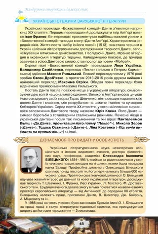 Мандруючи сторінками далеких епох
48
Українські переклади «Божественної комедії» Данте з’явилися напри-
кінці ХІХ століття. Першим перекладати й досліджувати твір Аліґ’єрі взяв-
ся Іван Франко. Він переклав і прокоментував найбільш важливі уривки з
«Божественної комедії» та видав книгу «Данте Аліґ’єрі. Характеристика се-
редніх віків. Життя поета і вибір із його поезії» (1913), яка стала першим в
Україні цілісним літературознавчим дослідженням творчості Данте, запо-
чаткувавши вітчизняне дантознавство. Наслідуючи Данте, Франко утвер-
див в українській літературі терцину. Найвідомішою поезією, де тривірш
зазвучав з усією Дантовою силою, став пролог до поеми «Мойсей».
Окремі пісні «Божественної комедії» перекладали Леся Українка,
Володимир Самійленко, переклад «Пекла» (спільно з Петром Карман-
ським) здійснив Максим Рильський. Повний переклад поеми у 1976 році
зробив Євген Дроб’язко, а протягом 2013-2015 років друком вийшов і
найновіший переклад Максима Стріхи. Обидва повні переклади було	
відзначено премією імені Максима Рильського.
Постать Данте посіла поважне місце в українській літературі, символі-
зуючи ідею волі й національного єднання. Великого Аліґ’єрі високо цінував
і часто згадував у своїх творах Тарас Шевченко, він проводив паралель між
долею Данте і власною, між розрубаною на шматки Італією та сучасною
Кобзареві Україною. Серед поетів ХХ століття, у кого найповніше вирази-
лося запозичення Дантового твору, назвемо Юрія Клена. Його Данте —
символ боротьби з тоталітарним сталінським режимом. Почесне місце в
українській дантеані посіли такі письменники та їхні вірші: Пантелеймон
Куліш («До Данта, прочитавши його поему “Пекло”»), Микола Зеров
(«Данте»), Тодось Осьмачка («Данте»), Ліна Костенко («Під вечір ви-
ходить на вулицю він…») та інші.
Українські стежини зарубіжної літератури
Українська літературознавча наука незаперечно асо-
ціюється з іменем видатного вченого, доктора філологіч-
них наук, професора, академіка Олександра Івановича
Білецького (1884–1961), який ще за радянських часів у сво-
їх наукових працях виходив на ті шляхи, якими йшла передова
наука Заходу. Професійна діяльність Олександра Білецького
охоплює понад півстоліття, його перу належать більше 600 на-
укових праць. Протягом своєї наукової діяльності О. Білецький
відчував жвавий інтерес до давньої та нової української літератури, досліджу-
вав творчість Т. Шевченка, І. Франка, Лесі Українки, Л. Толстого, Ф. Достоєв-
ського та ін. Ерудиція вченого давала змогу вільно почуватися на величезному
просторі європейських літератур — від Античності до середини ХХ століття.	
Білецькому належать праці, присвячені Данте, В.  Шекспіру, Дж.  Байрону,
А. Міцкевичу та ін.
У 1986 році на честь ученого було засновано Премію імені О. І. Білецького	
за кращі праці в галузі літературно-художньої критики, яка присуджується	
щороку до його дня народження — 2 листопада.
Дізнаємося про видатну особистість
 