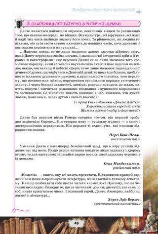 Мандруючи сторінками далеких епох
49
Зі скарбниці літературно-критичної думки
Данте являється найвищим виразом, поетичним вінцем та увічненням
того, що називаємо середніми віками. Вся культура, всі вірування, всі муки
й надії тих часів знайшли вираз у його поемі. Та рівночасно, як людина ге-
ніальна, він усім своїм єством належить до новіших часів, хоча думками й
поглядами коріниться в минувшині...
...Дантова поема, се не лише малюнок даного закутка дійсного світу,
який Данте переходив своїми ногами, і малюнок тої історичної доби з її ге-
роями й катастрофами, яку пережив Данте; се не лише малюнок того кос-
мічного порядку, який тогочасна наука бачила в світі з його поділом на зем-
лю, пекло, чистилище й небесні сфери; се не лише малюнок індивідуальної
душевної драми, що відбулася в Дантовій душі: се щось іще більше, ще біль-
ше: се малюнок душевного перелому в душі кожного чоловіка, того перело-
му, що починається гріхом, порушенням суспільного порядку та етичного
закону, і через безодні завзятості, зневіри, розпуки доходить до жалю, ка-
яття, покути і кінчиться розкошами поєднання і душевного відродження
та заспокоєння. Се віковічна повість кожного з нас, кожного, хто думав,
любив, помилявся, падав духом і знов підносився.
Із праці Івана Франка «Данте Аліґ’єрі.
Характеристика середніх віків.
Життя поета і вибір із його поезії»
Данте був першим після Гомера епічним поетом, він перший пробу-
див заціпенілу Європу… Він створив мову — суцільну музику — з хаосу і
дисгармонічних варваризмів. Він породив ті великі уми, які очолили від-
родження знання.
Персі Біші Шеллі,
англійський поет
Читання Данте є насамперед безкінечний труд, що в міру успіхів від-
даляє нас від мети. Якщо перше читання викличе лише задишку і здорову
втому, то для наступних запасайся парою носких швейцарських черевиків
із цвяхами.
Осип Мандельштам,
російський поет
«Комедія» — книга, яку всі мають прочитати. Відхиляючи кращий дар,
який нам може запропонувати література, ми віддаємося дивному аскетиз-
му. Навіщо позбавляти себе щастя читати «комедію»? Притому, що це чи-
тання нескладне. Складне те, що за читанням: думки, дискусії; але сама по
собі книга кришталево чиста. І головний герой, Данте, ймовірно, найбільш
живий у літературі…
Хорхе Луїс Борхес,
аргентинський письменник
 