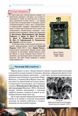 Мандруючи сторінками далеких епох
50
Читачеві ХХІ століття
Образи Данте та його «Божественної комедії» надзвичайно популярні
в сучасній культурі в різних її проявах. Зокрема, зображення Данте стало
надбанням популярного мистецтва — стріт-арту: вуличні художники роз-
міщують свої стінописи на вулицях Рима,
Неаполя, у підземці Нью-Йорка тощо. Об-
раз поета та демонічний світ пекла ожив і
в гігантських скульптурах, що з’явилися
в межах Міжнародного фестивалю пісоч-
ної скульптури (Венеція, 2011). Великий
інтерес читачів викликають і численні
графічні романи, комікси й манги за мо-
тивами вічного твору Аліґ’єрі.
Ці та інші прояви образів божественної
поеми та її автора в сучасній популярній
культурі ви можете побачити в колажі,
поданому на наступній сторінці.
Доля Дантової «Божественної комедії» пе-
реконливо доводить той факт, що історія лі-
тературного твору не закінчується в момент
його написання. Історія тексту  — це завжди
історія його інтерпретацій. У випадку з Данте
інтерпретаторами стають його середньовіч-
ні переписувачі, видавці, перекладачі різних
часів. А також митці багатьох епох і країн, які,
осмислюючи «Божественну комедію», ство-
рювали власні шедеври. Серед них художники
С. Боттічеллі, Мікеланджело, Дж. Вазарі,
Рафаель, Г. Доре, Е. Дега, Р.  Гуттузо,
С. Далі, Е. Нєізвєстний; композитори
Ф. Ліст, П.  Чайковський, С. Рахманінов,
Дж. Пуччіні та багато інших.
Особливе місце в мистецькій дантеані на-
лежить французькому скульптору Огюстові
Родену (1840–1917) і його «Брамі Пекла».
Скульптурна композиція «Брама пекла» була
створена за мотивами «Божественної коме-
дії» Данте, а також творами інших поетів і ху-
дожників, що виражали ідею загальності долі	
людства. Цю ідею Роден виразив у своєму
творі символічно.
Мистецькi передзвони
Огюст Роден.
Брама Пекла
(1880–1885)
Го Нагай.
Фрагменти манги за мотивами
«Божественної комедії» (1971)
 
