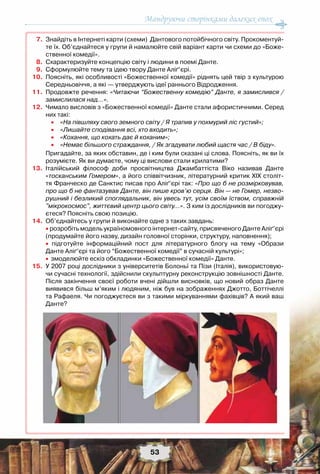 Мандруючи сторінками далеких епох
53
	7.	Знайдіть в Інтернеті карти (схеми)  Дантового потойбічного світу. Прокоментуй-
те їх. Об’єднайтеся у групи й намалюйте свій варіант карти чи схеми до «Боже-
ственної комедії».
	8.	Схарактеризуйте концепцію світу і людини в поемі Данте.
	9.	Сформулюйте тему та ідею твору Данте Аліґ’єрі.
	10.	Поясніть, які особливості «Божественної комедії» ріднять цей твір з культурою
Середньовіччя, а які — утверджують ідеї раннього Відродження.
	11.	Продовжте речення: «Читаючи “Божественну комедію” Данте, я замислився /
замислилася над…».
	12.	Чимало висловів з «Божественної комедії» Данте стали афористичними. Серед
них такі:
				• «На півшляху свого земного світу / Я трапив у похмурий ліс густий»;
				• «Лишайте сподівання всі, хто входить»;
				• «Кохання, що кохать дає й коханим»;
				• «Немає більшого страждання, / Як згадувати любий щастя час / В біду».
		Пригадайте, за яких обставин, де і ким були сказані ці слова. Поясніть, як ви їх
розумієте. Як ви думаєте, чому ці вислови стали крилатими?
	13.	Італійський філософ доби просвітництва Джамбаттіста Віко називав Данте
«тосканським Гомером», а його співвітчизник, літературний критик ХІХ століт-
тя Франческо де Санктис писав про Аліґ’єрі так: «Про що б не розмірковував,
про що б не фантазував Данте, він пише кров’ю серця. Він — не Гомер, незво-
рушний і безликий споглядальник, він увесь тут, усім своїм їством, справжній
"мікрокосмос", життєвий центр цього світу…». З ким із дослідників ви погоджу-
єтеся? Поясніть свою позицію.
	14.	Об’єднайтесь у групи й виконайте одне з таких завдань:
		• розробіть модель україномовного інтернет-сайту, присвяченого Данте Аліґ’єрі
(продумайте його назву, дизайн головної сторінки, структуру, наповнення);
		• підготуйте інформаційний пост для літературного блогу на тему «Образи	
Данте Аліґ’єрі та його “Божественної комедії” в сучасній культурі»;
		•	змоделюйте ескіз обкладинки «Божественної комедії» Данте.
	15.	У 2007 році дослідники з університетів Болоньї та Пізи (Італія), використовую-
чи сучасні технології, здійснили скульптурну реконструкцію зовнішності Данте.
Після закінчення своєї роботи вчені дійшли висновків, що новий образ Данте
виявився більш м’яким і людяним, ніж був на зображеннях Джотто, Боттічеллі
та Рафаеля. Чи погоджуєтеся ви з такими міркуваннями фахівців? А який ваш
Данте?
 