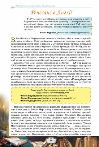 Мандруючи сторінками далеких епох
54
ВАнглії епоха Відродження почалась пізніше, ніж в інших європей-
ських країнах. Таке запізнення зумовлене низкою причин, най-
важливішими серед яких є поразка у Столітній війні, тривалі феодальні
міжусобиці, кривава війна Червоної і Білої Троянд (1455–1485), яка то-
чилася між двома дворянськими династіями. Усе це призвело до занепаду
економіки та культури і значною мірою затримало поступ англійського
гуманізму. Війна закінчилася встановленням на англійському троні но-
вої династії — Тюдорів, з якою і пов’язують прогрес у житті країни. Знач-
ний вплив на розвиток англійської культури мали італійські митці.
Хронологічні межі епохи Відродження в Англії  — XVI та початок
XVII століття. Однак ідеї гуманізму проникли в літературу цієї країни
значно раніше. Зважаючи на це, у розвитку англійського ренесансу виді-
ляють період Передвідродження (тобто підготовчий до доби Відроджен-
ня), що починається з кінця ХІV століття. Його пов’язують з ім’ям Джеф-
рі Чосера, який першим у своїй творчості відгукнувся на нові італійські
тенденції. Це відображено в його збірці віршів і новел «Кентерберійські
оповідання». Далі протягом всього ХV  століття англійська література
важко й повільно оволодівала гуманістичною освіченістю.
Сама ж доба Відродження в літературі Англії
представлена такими періодами:
 Раннє Відродження (перша половина XVI ст.)
 Зріле Відродження (майже вся друга половина XVI ст.)
 Пізнє Відродження (рубіж XVI–XVII ст.)
Найвидатнішим представником раннього Відродження був письмен-
ник і мислитель Томас Мор, автор славетної книги «Утопія» (повна
назва твору — «Золота книга, така ж корисна, як і забавна, про най-
кращий устрій держави і про новий острів Утопія»). Письменник
зобразив ідеальне, на його погляд, людське суспільство, у якому всі
мають рівні права, не існує приватної власності, а золото не є цінністю
(з нього виготовляють ланцюги для злочинців). Саме завдяки Томасу
Мору в різних мовах з’явилося слово утопія (від грец. — «місце, якого не-
має») на означення чогось нереального, вигаданого, мрії, яка не збудеть-
ся. Томас Мор значно випередив свій час, багато його думок є актуаль-
ними і в наші дні. Наприклад, така: «Під час війни утопійці мають на
У ХVI столітті англійська література, яка вступила в добу
Відродження, досягла всебічного розвитку… Цей стрімкий злет
англійської літератури, що почався наприкінці ХVI століття
й охопив низку десятиліть, поволі готувався протягом усього
століття.
Борис Пурішев, російський літературознавець
Ренесанс в Англії
 
