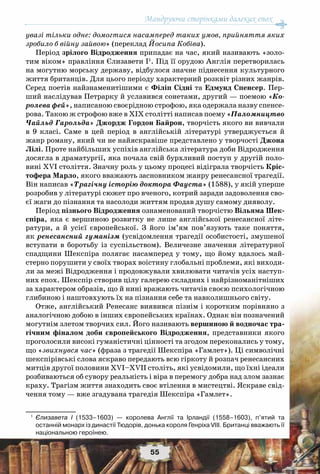 Мандруючи сторінками далеких епох
55
увазі тільки одне: домогтися насамперед таких умов, прийняття яких
зробило б війну зайвою» (переклад Йосипа Кобіва).
Період зрілого Відродження припадає на час, який називають «золо-
тим віком» правління Єлизавети І1
. Під її орудою Англія перетворилась
на могутню морську державу, відбулося значне піднесення культурного
життя британців. Для цього періоду характерний розквіт різних жанрів.
Серед поетів найзнаменитішими є Філіп Сідні та Едмунд Спенсер. Пер-
ший наслідував Петрарку й уславився сонетами, другий — поемою «Ко-
ролева фей», написаною своєрідною строфою, яка одержала назву спенсе-
рова. Такою ж строфою вже в ХІХ столітті написав поему «Паломництво
Чайльд Гарольда» Джордж Гордон Байрон, творчість якого ви вивчали
в 9 класі. Саме в цей період в англійській літературі утверджується й
жанр роману, який чи не найяскравіше представлено у творчості Джона
Лілі. Проте найбільших успіхів англійська література доби Відродження
досягла в драматургії, яка почала свій бурхливий поступ у другій поло-
вині XVI століття. Значну роль у цьому процесі відіграла творчість Кріс-
тофера Марло, якого вважають засновником жанру ренесансної трагедії.
Він написав «Трагічну історію доктора Фауста» (1588), у якій уперше
розробив у літературі сюжет про вченого, котрий заради задоволення сво-
єї жаги до пізнання та насолоди життям продав душу самому дияволу.
Період пізнього Відродження ознаменований творчістю Вільяма Шек-
спіра, яка є вершиною розвитку не лише англійської ренесансної літе-
ратури, а й усієї європейської. З його ім’ям пов’язують таке поняття,
як ренесансний гуманізм (усвідомлення трагедії особистості, змушеної
вступати в боротьбу із суспільством). Величезне значення літературної
спадщини Шекспіра полягає насамперед у тому, що йому вдалось май-
стерно порушити у своїх творах воістину глобальні проблеми, які виходи-
ли за межі Відродження і продовжували хвилювати читачів усіх наступ-
них епох. Шекспір створив цілу галерею складних і найрізноманітніших
за характером образів, що й нині вражають читачів своєю психологічною
глибиною і наштовхують їх на пізнання себе та навколишнього світу.
Отже, англійський Ренесанс виявився пізнім і коротким порівняно з
аналогічною добою в інших європейських країнах. Однак він позначений
могутнім злетом творчих сил. Його називають вершиною й водночас тра-
гічним фіналом доби європейського Відродження, представники якого
проголосили високі гуманістичні цінності та згодом переконались у тому,
що «звихнувся час» (фраза з трагедії Шекспіра «Гамлет»). Ці символічні
шекспірівські слова яскраво передають всю гіркоту й розпач ренесансних
митців другої половини ХVІ–ХVII століть, які усвідомили, що їхні ідеали
розбиваються об сувору реальність і віра в перемогу добра над злом зазнає
краху. Трагізм життя знаходить своє втілення в мистецтві. Яскраве свід-
чення тому — вже згадувана трагедія Шекспіра «Гамлет».
1
	 Єлизавета І (1533–1603) — королева Англії та Ірландії (1558–1603), п’ятий та
останній монарх із династії Тюдорів, донька короля Генріха VІІІ. Британці вважають її	
національною героїнею.
 