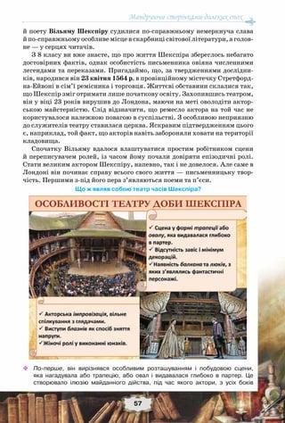 Мандруючи сторінками далеких епох
57
й поету Вільяму Шекспіру судилися по-справжньому немеркнуча слава
й по-справжньому особливе місце в скарбниці світової літератури, а голов-
не — у серцях читачів.
З 8 класу ви вже знаєте, що про життя Шекспіра збереглось небагато
достовірних фактів, однак особистість письменника овіяна численними
легендами та переказами. Пригадаймо, що, за твердженнями дослідни-
ків, народився він 23 квітня 1564 р. в провінційному містечку Стретфорд-
на-Ейвоні в сім’ї ремісника і торговця. Життєві обставини склалися так,
що Шекспір зміг отримати лише початкову освіту. Захопившись театром,
він у віці 23 років вирушив до Лондона, маючи на меті оволодіти актор-
ською майстерністю. Слід відзначити, що ремесло актора на той час не
користувалося належною повагою в суспільстві. З особливою неприязню
до служителів театру ставилася церква. Яскравим підтвердженням цього
є, наприклад, той факт, що акторів навіть забороняли ховати на території
кладовища.
Спочатку Вільяму вдалося влаштуватися простим робітником сцени
й переписувачем ролей, із часом йому почали довіряти епізодичні ролі.
Стати великим актором Шекспіру, напевно, так і не довелося. Але саме в
Лондоні він починає справу всього свого життя — письменницьку твор-
чість. Першими з-під його пера з’являються поеми та п’єси.
Що ж являв собою театр часів Шекспіра?
™™ По-перше, він вирізнявся особливим розташуванням і побудовою сцени,
яка нагадувала або трапецію, або овал і видавалася глибоко в партер. Це	
створювало ілюзію майданного дійства, під час якого актори, з усіх боків	
 
