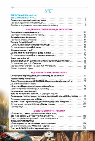 4
ЗМIСТ
ДО ЧИТАЧА ХХІ століття,
або ЗАМІСТЬ ВСТУПУ. . . . . . . . . . . . . . . . . . . . . . . . . . . . . . . . . . . . . . . . . . . . . . 3
Про діалог автора і читача у творі. . . . . . . . . . . . . . . . . . . . . . . . . . . . . . . . . . . 6
Про роль художнього перекладу. . . . . . . . . . . . . . . . . . . . . . . . . . . . . . . . . . . . . . 7
Відмінності художнього перекладу від оригіналу. . . . . . . . . . . . . . . . . . . . . . . . 8
МАНДРУЮЧИ СТОРІНКАМИ ДАЛЕКИХ ЕПОХ
Етапи й шедеври Античності . . . . . . . . . . . . . . . . . . . . . . . . . . . . . . . . . . . . . . 11
Про героїчний епос, епічну поему. . . . . . . . . . . . . . . . . . . . . . . . . . . . . . . . . . . . 13
Великі поеми Античності. . . . . . . . . . . . . . . . . . . . . . . . . . . . . . . . . . . . . . . . . . 13
Про давньогрецьку лірику. . . . . . . . . . . . . . . . . . . . . . . . . . . . . . . . . . . . . . . . . . . 14
Театр у Давній Греції. . . . . . . . . . . . . . . . . . . . . . . . . . . . . . . . . . . . . . . . . . . . . . 15
Гомер: Легендарний пророк Еллади . . . . . . . . . . . . . . . . . . . . . . . . . . . . . . 18
До вивчення поеми «Одіссея». . . . . . . . . . . . . . . . . . . . . . . . . . . . . . . . . . . . . . . 20
Відродження в Італії. . . . . . . . . . . . . . . . . . . . . . . . . . . . . . . . . . . . . . . . . . . . . . 31
Данте Аліґ’єрі: Великий флорентієць. . . . . . . . . . . . . . . . . . . . . . . . . . . . . 34
До вивчення поеми «Божественна комедія». . . . . . . . . . . . . . . . . . . . . . . . . . 37
Ренесанс в Англії. . . . . . . . . . . . . . . . . . . . . . . . . . . . . . . . . . . . . . . . . . . . . . . . . 54
Вільям Шекспір: Загадковий геній драматургії і поезії. . . . . . . . . . . . . 56
До вивчення трагедії «Гамлет» . . . . . . . . . . . . . . . . . . . . . . . . . . . . . . . . . . . . . . 60
Про розвиток трагедії на межі XVI–XVII cтоліть. . . . . . . . . . . . . . . . . . . . . . . . . 69
Гамлет — вічний образ. . . . . . . . . . . . . . . . . . . . . . . . . . . . . . . . . . . . . . . . . . . . . . 70
ВІД РОМАНТИЗМУ ДО РЕАЛІЗМУ
Специфіка переходу від романтизму до реалізму . . . . . . . . . . . . . . . . . . 77
Романтизм у Німеччині . . . . . . . . . . . . . . . . . . . . . . . . . . . . . . . . . . . . . . . . . . . 78
Ернст Теодор Амадей Гофман: На роздоріжжі двох світів. . . . . . . . . . . 80
До вивчення повісті-казки
«Крихітка Цахес на прізвисько Цинобер». . . . . . . . . . . . . . . . . . . . . . . . . . . 84
Поняття про гротеск і соціальну сатиру . . . . . . . . . . . . . . . . . . . . . . . . . . . . . . . 86
«Мистецтво нам надано,
щоб не вмерти від істини…» (Фрідріх Ніцше):
Про школу «чистого мистецтва» в російській поезії ХІХ століття . . . . . 93
Розвиток романтизму в США. . . . . . . . . . . . . . . . . . . . . . . . . . . . . . . . . . . . . . 98
Волт Вітмен: Чужий серед своїх чи дзеркало Америки? . . . . . . . . . . . 102
До вивчення уривків зі збірки «Листя трави». . . . . . . . . . . . . . . . . . . . . . . . . 105
Про верлібр. . . . . . . . . . . . . . . . . . . . . . . . . . . . . . . . . . . . . . . . . . . . . . . . . . . . . . 114
«ЗОЛОТЕ СТОЛІТТЯ» РОМАНУ
«Дзеркало, з яким ідеш по великій дорозі»,
або Про роман у літературі ХІХ століття. . . . . . . . . . . . . . . . . . . . . . . . . . . 119
Поняття про індивідуальний стиль письменника . . . . . . . . . . . . . . . . . . . . . . 123
Фредерік Стендаль:
«Спостерігач за людськими характерами» . . . . . . . . . . . . . . . . . . . . . . . . 124
До вивчення роману «Червоне і чорне» . . . . . . . . . . . . . . . . . . . . . . . . . . . . . 127
Гюстав Флобер: «Я — людина-перо…» . . . . . . . . . . . . . . . . . . . . . . . . . . . 132
4
 