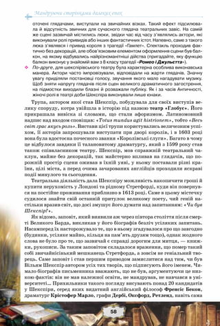 Мандруючи сторінками далеких епох
58
оточені глядачами, виступали на звичайних візках. Такий ефект підсилюва-
ла й відсутність звичних для сучасного глядача театральних завіс. На самій
же сцені зазвичай містились люки, звідки час від часу з’являлись актори, які	
виконували ролі привидів або інших фантастичних істот. Напевно, саме з такого
люка з’являвся і привид короля з трагедії «Гамлет». Спектакль проходив фак-
тично без декорацій, але обов’язковим елементом оформлення сцени був бал-
кон, на якому відбувались найрізноманітніші дійства (пригадайте, яку функцію
балкон виконує у знайомій вам з 8 класу трагедії «Ромео і Джульєтта»).
™™ По-друге, для шекспірівського театру була характерна особлива виконавська
манера. Актори часто імпровізували, відповідали на жарти глядачів. Значну
увагу приділяли постановці голосу, звучання якого мало нагадувати музику.
Щоб зняти напругу глядачів після сцен великого драматичного загострення,
на підмостки виходили блазні й розважали публіку. Як і за часів Античності,
жіночі ролі в театрі доби Шекспіра виконували лише юнаки.
Трупа, актором якої став Шекспір, побудувала для своїх виступів ве-
лику споруду, котра увійшла в історію під назвою театр «Глобус». Його
прикрашала вивіска зі словами, що стали афоризмом. Латиномовний
надпис над входом сповіщав: «Totus mundus agit histrionem», тобто «Весь
світ грає якусь роль». Вистави цієї трупи користувались величезним успі-
хом, її акторів запрошували виступати при дворі королів, і в 1603 році
вона була вдостоєна почесного звання «Королівські слуги». Багато в чому
це відбулося завдяки її талановитому драматургу, який з 1599 року став
також співвласником театру. Шекспір, мов справжній театральний ча-
клун, майже без декорацій, так майстерно впливав на глядачів, що по-
рожній простір сцени оживав в їхній уяві, у ньому поставали різні кра-
їни, цілі міста, а перед очима зачарованих англійців проходили яскраві
події минулого та сьогодення.
Театральна діяльність дала Шекспіру можливість накопичити гроші й
купити нерухомість у Лондоні та рідному Стретфорді, куди він повернув-
ся на постійне проживання приблизно в 1613 році. Саме в цьому містечку
судилося знайти свій останній притулок великому поету, чий геній на-
стільки вразив світ, що досі змушує його думати над запитанням: «Чи був
Шекспір?».
Як відомо, заповіт, який виявили аж через півтора століття після смер-
ті Великого Барда, викликав у його біографів безліч усіляких запитань.
Насамперед їх насторожувало те, що в ньому згадувалося про що завгодно
(будинки, усіляке майно, кільця на пам’ять друзям тощо), однак жодного
слова не було про те, що зазвичай є справді дорогим для митця, — книж-
ки, рукописи. За таким заповітом складалося враження, що помер такий
собі звичайнісінький мешканець Стретфорда, а зовсім не геніальний тво-
рець. Саме заповіт і став першим приводом замислитися над тим, чи був
Вільям Шекспір автором усіх тих творів, що підписують його іменем. Чи-
мало біографів письменника вважають, що не був, аргументуючи це низ-
кою фактів: він не мав належної освіти, не мандрував, не навчався в уні-
верситеті… Прихильники такого погляду висувають понад 20 кандидатів
у Шекспіри, серед яких видатний англійський філософ Френсіс Бекон,
драматург Крістофер Марло, графи Дербі, Оксфорд, Ретленд, навіть сама
 