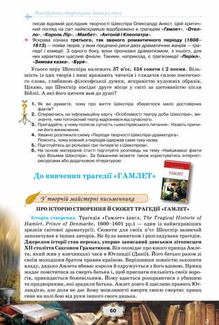 Мандруючи сторінками далеких епох
60
писав відомий дослідник творчості Шекспіра Олександр Анікст. Цей критич-
ний погляд на світ найяскравіше відображено в трагедіях «Гамлет», «Отел-
ло», «Король Лір», «Макбет», «Антоній і Клеопатра».
™™ Яскрава ознака третього, так званого романтичного періоду (1608–
1613) — поява творів, у яких поєднано риси двох драматичних жанрів — тра-
гедії і комедії. З одного боку, вони пронизані драматизмом, з іншого, для
них характерні щасливі фінали. Такими, наприклад, є трагікомедії «Перікл»,
«Зимова казка», «Буря».
Усього перу Шекспіра належать 37 п’єс, 154 сонети і 2 поеми. Біль-
шість із цих творів і нині вражають читачів і глядачів силою поетично-
го слова, глибиною філософської думки, яскравістю художніх образів.
Цікаво, що Шекспір посідає друге місце у світі за цитованістю після
Біблії. А які його цитати вам до душі?
	 1.	 Як ви думаєте, чому про життя Шекспіра збереглося мало достовірних	
фактів?
	 2.	 Спираючись на інформаційну карту «Особливості театру доби Шекспіра», ви-
значте, чим тогочасний театр відрізнявся від сучасного.
	 3.	 Пригадайте, у чому полягає сутність «шекспірівського питання». Назвіть причи-
ни його виникнення.
	 4.	 Уважно розгляньте схему «Періоди творчості Шекспіра-драматурга».
	 	 Поясніть, чому кожний з періодів одержав саме таку назву.
	 5.	 Підготуйтесь до рольової гри «Інтерв’ю з Шекспіром».
	 6.	 На  основі матеріалів статті підготуйте розповідь на тему «Найцікавіші факти
про Вільяма Шекспіра». За бажанням можете також користуватись інтернет-	
ресурсами або додатковою літературою.
До вивчення трагедії«ГАМЛЕТ»
Про історію створення й сюжет трагедії «Гамлет»
Історія створення. Трагедія «Гамлет» (англ. The Tragical Historie of
Hamlet, Prince of Denmarke, 1600–1601 рр.) — один із найяскравіших
зразків світової драматургії. Сюжети для своїх п’єс Шекспір зазвичай
запозичував в інших авторів. Не була винятком і розглядувана трагедія.
Джерелом історії став переказ, уперше записаний данським літописцем
ХII століття Саксоном Граматиком. Він оповідає про юного принца Амле-
та, який жив у язичницькі часи в Ютландії (Данії). Його батько разом зі
своїм молодшим братом правив країною. Вирішивши повністю захопити
владу, дядько Амлета вбиває короля й одружується з його вдовою. Принц
жадає помститися за смерть батька і, щоб приспати пильність своїх воро-
гів, прикидається божевільним. Йому вдається розправитися з убивцею
та придворними, які зрадили батька. Амлет довго й щасливо править Ют-
ландією, але доля не дає йому можливості вмерти своєю смертю: принц
гине на полі бою від руки іншого свого дядька.
?
У творчій майстерні письменника
 