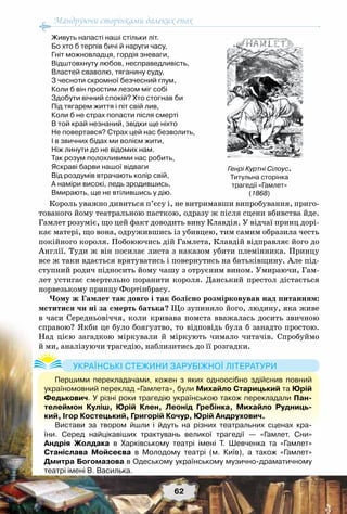 Мандруючи сторінками далеких епох
62
Живуть напасті наші стільки літ.
Бо хто б терпів бичі й наруги часу,
Гніт можновладця, гордія зневаги,
Відштовхнуту любов, несправедливість,
Властей сваволю, тяганину суду,
З чесноти скромної безчесний глум,
Коли б він простим лезом міг собі
Здобути вічний спокій? Хто стогнав би
Під тягарем життя і піт свій лив,
Коли б не страх попасти після смерті
В той край незнаний, звідки ще ніхто
Не повертався? Страх цей нас безволить,
І в звичних бідах ми волієм жити,
Ніж линути до не відомих нам.
Так розум полохливими нас робить,
Яскраві барви нашої відваги
Від роздумів втрачають колір свій,
А наміри високі, ледь зродившись,
Вмирають, ще не втілившись у дію.
Король уважно дивиться п’єсу і, не витримавши випробування, приго-
тованого йому театральною пасткою, одразу ж після сцени вбивства йде.
Гамлет розуміє, що цей факт доводить вину Клавдія. У відчаї принц дорі-
кає матері, що вона, одружившись із убивцею, тим самим образила честь
покійного короля. Побоюючись дій Гамлета, Клавдій відправляє його до
Англії. Туди ж він посилає листа з наказом убити племінника. Принцу
все ж таки вдається врятуватись і повернутись на батьківщину. Але під-
ступний родич підносить йому чашу з отруєним вином. Умираючи, Гам-
лет устигає смертельно поранити короля. Данський престол дістається
норвезькому принцу Фортінбрасу.
Чому ж Гамлет так довго і так болісно розмірковував над питанням:
мститися чи ні за смерть батька? Що зупиняло його, людину, яка живе
в часи Середньовіччя, коли кривава помста вважалась досить звичною
справою? Якби це було боягузтво, то відповідь була б занадто простою.
Над цією загадкою міркували й міркують чимало читачів. Спробуймо
й ми, аналізуючи трагедію, наблизитись до її розгадки.
Генрі Куртні Сілоус.
Титульна сторінка
трагедії «Гамлет»
(1868)
Першими перекладачами, кожен з яких одноосібно здійснив повний
україномовний переклад «Гамлета», були Михайло Старицький та Юрій
Федькович. У різні роки трагедію українською також перекладали Пан-
телеймон Куліш, Юрій Клен, Леонід Гребінка,  Михайло Рудниць-
кий, Ігор Костецький, Григорій Кочур, Юрій Андрухович. 
Вистави за твором йшли і йдуть на різних театральних сценах кра-
їни. Серед найцікавіших трактувань великої трагедії — «Гамлет. Сни»	
Андрія Жолдака в Харківському театрі імені Т. Шевченка та «Гамлет»	
Станіслава Мойсеєва в Молодому театрі (м. Київ), а також «Гамлет»
Дмитра Богомазова в Одеському українському музично-драматичному
театрі імені В. Василька.
Українські стежини зарубіжної літератури
 