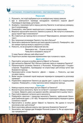 Мандруючи сторінками далеких епох
63
   Читаємо, розмірковуємо, обговорюємо...
Перша дія
	 1.	 Розкажіть, які події відбуваються на майданчику перед замком.
	 2.	 Що в зовнішності привида нагадувало покійного короля Данії?	
Підтвердьте відповідь цитатами.
	 3.	 Знайдіть і прокоментуйте першу репліку Гамлета та авторську ремарку,
яка її супроводжує.
	 4.	 Поміркуйте, чим Гамлет вирізняється з-поміж інших персонажів.
	 5.	 Виразно прочитайте монолог Гамлета (сцена 2). Які почуття сповнюють
душу героя? Що їх викликало?
	 6.	 Як ставиться до принца його оточення? Відповідаючи, використовуйте
текст.
	 7.	 Яку таємницю розкриває Гамлету тінь його батька?
	 8.	 Зачитайте звернення Гамлета до своїх друзів (сцена 5). Поміркуйте, про
які наміри принца можуть свідчити ці слова.
	 9.	 Поясніть, як ви розумієте образний вислів:
Звихнувся час… О доле зла моя!
Чому його направить мушу я?
	 	 У чому Гамлет вбачає свій обов’язок?
	10.	Поділіться своїми першими враженнями про головного героя.
Друга дія
	 1.	 Підготуйте читання в особах діалогу Офелії та Полонія.
	 2.	 Що непокоїть Офелію? Як її батько пояснює зміну в поведінці Гамлета?
	 3.	 Проаналізуйте розмову Гамлета з Полонієм, Розенкранцем і Гільден-
стерном. Подумайте, підтверджує чи спростовує цей епізод чутки про
божевілля принца.
	 4.	 Прокоментуйте слова Гамлета: «Данія — тюрма…». Поясніть, що мав	
на увазі принц.
	 5.	 Яким чином головний герой вирішив перевірити правдивість розповіді
привида?
	 6.	 Порівняйте звернення Гамлета до друзів (дія І, сцена 5) з подальшими
подіями. Поміркуйте, у чому причина зміни поведінки принца.
Третя дія
	 1.	 Навіщо король влаштовує зустріч Офелії та Гамлета?
	 2.	 Визначте роль монологу «Бути чи не бути?» в розкритті образу головно-
го героя. Зверніть увагу на художні засоби, використані в цьому тексті.
	 3.	 Підготуйте виразне читання цього монологу.
	 4.	 Порівняйте оригінал і переклад монологу Гамлета, здійснений Леоні-
дом Гребінкою (див. с. 61–62). Чи вдалося перекладачу передати думки	
головного героя?
	 5.	 Прочитайте в особах діалог Офелії та Гамлета. Які думки й почуття	
викликав у вас цей епізод?
	 6.	 Якого висновку дійшов король про причини божевілля Гамлета?
	 7.	 Зачитайте, які поради дає Клавдію Полоній (сцена 1). Як це характери-
зує придворного?
 