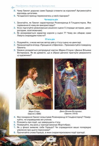 Мандруючи сторінками далеких епох
64
	 8.	 Чому Гамлет доручає саме Гораціо стежити за королем? Аргументуйте
відповідь цитатами.
	 9.	 Чи вдалося принцу переконатись у своїх підозрах?
Четверта дія
	 1.	 Зачитайте, як Гамлет характеризує Розенкранца й Гільденстерна. Яке
порівняння й чому він використовує?
	 2.	 Усно підготуйте режисерське рішення сцени 5 (поради акторам, деко-
раторам, освітлювачам).
	 3.	 Як розкривається характер короля у сцені 7? Чому він обирає саме	
Лаерта знаряддям помсти?
П’ята дія
	 1.	 Подумайте, з якою метою автор увів у п’єсу сцену на цвинтарі.
	 2.	 Проаналізуйте епізод «Прощання з Офелією». Прокоментуйте поведінку
Гамлета.
	 3.	 Уважно роздивіться репродукції картин Марка Стоуна і Джона Вільяма
Вотерхауса. Як ви думаєте, що в образі дівчини прагнули увиразнити	
ці художники?
	 4.	 Яке покарання Гамлет влаштував Розенкранцу й Гільденстерну? Помір-
куйте, чи справедливо він учинив.
	 5.	 Розкажіть про події, що завершують п’єсу.
	 6.	 Поміркуйте, яку роль у трагедії виконує Фортінбрас.
	 7.	 Як у фіналі виявляє себе Гораціо? Чи справдилося ваше попереднє	
уявлення про цього персонажа?
	 8.	 Прочитайте слова Гораціо, в яких схарактеризовано події трагедії.
Марк Стоун.
Офелія (1888)
Джон Вільям Вотерхаус.
Офелія (1910)
 