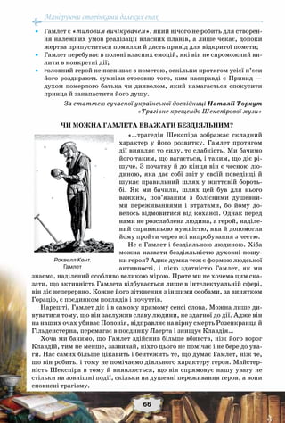 Мандруючи сторінками далеких епох
66
•	 Гамлет є «типовим вичікувачем», який нічого не робить для створен-
ня належних умов реалізації власних планів, а лише чекає, допоки
жертва припуститься помилки й дасть привід для відкритої помсти;
•	 Гамлет перебуває в полоні власних емоцій, які він не спроможний ви-
лити в конкретні дії;
•	 головний герой не поспішає з помстою, оскільки протягом усієї п’єси
його роздирають сумніви стосовно того, ким насправді є Привид —
духом померлого батька чи дияволом, який намагається спокусити
принца й занапастити його душу.
За статтею сучасної української дослідниці Наталії Торкут
«Трагічне крещендо Шекспірової музи»
ЧИ МОЖНА ГАМЛЕТА ВВАЖАТИ БЕЗДІЯЛЬНИМ?
«…трагедія Шекспіра зображає складний
характер у його розвитку. Гамлет протягом
дії виявляє то силу, то слабкість. Ми бачимо
його таким, що вагається, і таким, що діє рі-
шуче. З початку й до кінця він є чесною лю-
диною, яка дає собі звіт у своїй поведінці й
шукає правильний шлях у життєвій бороть-
бі. Як ми бачили, шлях цей був для нього
важким, пов’язаним з болісними душевни-
ми переживаннями і втратами, бо йому до-
велось відмовитися від коханої. Однак перед
нами не розслаблена людина, а герой, наділе-
ний справжньою мужністю, яка й допомогла
йому пройти через всі випробування з честю.
Не є Гамлет і бездіяльною людиною. Хіба
можна назвати бездіяльністю духовні пошу-
ки героя? Адже думка теж є формою людської
активності, і цією здатністю Гамлет, як ми
знаємо, наділений особливо великою мірою. Проте ми не хочемо цим ска-
зати, що активність Гамлета відбувається лише в інтелектуальній сфері,
він діє неперервно. Кожне його зіткнення з іншими особами, за винятком
Гораціо, є поєдинком поглядів і почуттів.
Нарешті, Гамлет діє і в самому прямому сенсі слова. Можна лише ди-
вуватися тому, що він заслужив славу людини, не здатної до дії. Адже він
на наших очах убиває Полонія, відправляє на вірну смерть Розенкранца й
Гільденстерна, перемагає в поєдинку Лаерта і знищує Клавдія…
Хоча ми бачимо, що Гамлет здійснив більше вбивств, ніж його ворог
Клавдій, тим не менше, зазвичай, ніхто цього не помічає і не бере до ува-
ги. Нас самих більше цікавить і бентежить те, що думає Гамлет, ніж те,
що він робить, і тому не помічаємо діяльного характеру героя. Майстер-
ність Шекспіра в тому й виявляється, що він спрямовує нашу увагу не
стільки на зовнішні події, скільки на душевні переживання героя, а вони
сповнені трагізму.
Роквелл Кент.
Гамлет
 
