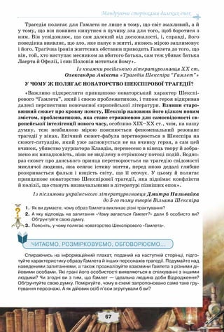 Мандруючи сторінками далеких епох
67
Трагедія полягає для Гамлета не лише в тому, що світ жахливий, а й
у тому, що він повинен кинутися в пучину зла для того, щоб боротися з
ним. Він усвідомлює, що сам далекий від досконалості, і, справді, його
поведінка виявляє, що зло, яке панує в житті, якоюсь мірою заплямовує
і його. Трагічна іронія життєвих обставин приводить Гамлета до того, що
він, той, хто виступає месником за вбитого батька, сам теж убиває батька
Лаерта й Офелії, і син Полонія мститься йому».
Із книжки російського літературознавця XX ст.
Олександра Анікста «Трагедія Шекспіра “Гамлет”»
У ЧОМУ Ж ПОЛЯГАЄ НОВАТОРСТВО ШЕКСПІРОВОЇ ТРАГЕДІЇ?
«Важливо підкреслити принципово новаторський характер Шекспі-
рового “Гамлета”, який і своєю проблематикою, і типом героя відкривав
далекі перспективи новочасної європейської літератури. Взявши старо-
винний сюжет про кровну помсту, Шекспір наповнив його цілком новим
змістом, проблематикою, яка стане стрижневою для самосвідомості єв-
ропейської інтелігенції нового часу, особливо XIX–XX ст., чим, на нашу
думку, теж неабиякою мірою пояснюється феноменальний резонанс
трагедії у віках. Епічний сюжет-фабула перетворюється в Шекспіра на
сюжет-ситуацію, який уже засновується не на вчинку героя, а сам цей
вчинок, убивство узурпатора Клавдія, перенесено в кінець твору й зобра-
жено як випадковість, ніяк не виділену в стрімкому потоці подій. Водно-
раз сюжет про данського принца перетворюється на трагедію свідомості
мислячої людини, яка осягає істину життя, перед якою дедалі глибше
розкривається фальш і ницість світу, що її оточує. У  цьому й полягає
принципове новаторство Шекспірової трагедії, яка піднімає конфлікти
й колізії, що стануть визначальними в літературі пізніших епох».
Із післямови українського літературознавця Дмитра Наливайка
до 5-го тому творів Вільяма Шекспіра
	 1.	 Як ви думаєте, чому образ Гамлета викликає різні трактування?
	 2.	 А  яку відповідь на запитання «Чому вагається Гамлет?» дали б особисто ви?	
Обґрунтуйте свою думку.
	 3.	 Поясніть, у чому полягає новаторство Шекспірового «Гамлета».
	
Спираючись на інформаційний плакат, поданий на наступній сторінці, підго-
туйте характеристику образу Гамлета й інших персонажів трагедії. Подумайте над
наведеними запитаннями, а також проаналізуйте взаємини Гамлета з різними ді-
йовими особами. Які грані його особистості виявляються в спілкуванні з іншими
людьми? Чи згодні ви з тим, що Гамлет — ідеальна людина доби Відродження?
Обґрунтуйте свою думку. Поміркуйте, чому в схемі запропоновано саме таке гру-
пування персонажі. А як дійових осіб п’єси згрупували б ви?
?
   Читаємо, розмірковуємо, обговорюємо...
 