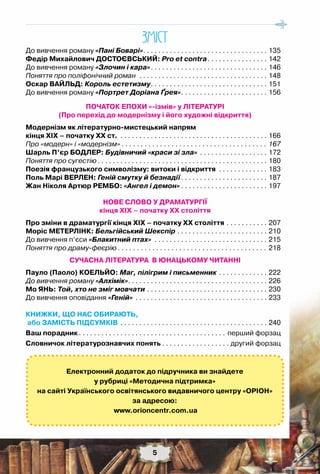5
До вивчення роману «Пані Боварі». . . . . . . . . . . . . . . . . . . . . . . . . . . . . . . . . . 135
Федір Михайлович Достоєвський: Pro et contra. . . . . . . . . . . . . . . . . 142
До вивчення роману «Злочин і кара». . . . . . . . . . . . . . . . . . . . . . . . . . . . . . . . 146
Поняття про поліфонічний роман . . . . . . . . . . . . . . . . . . . . . . . . . . . . . . . . . . . 148
Оскар Вайльд: Король естетизму. . . . . . . . . . . . . . . . . . . . . . . . . . . . . . . . 151
До вивчення роману «Портрет Доріана Ґрея». . . . . . . . . . . . . . . . . . . . . . . . 156
ПОЧАТОК ЕПОХИ «-ізмів» у ЛІТЕРАТУРІ
(Про перехід до модернізму і його художні відкриття)
Модернізм як літературно-мистецький напрям
кінця XIX – початку XX ст. . . . . . . . . . . . . . . . . . . . . . . . . . . . . . . . . . . . . . . . . 166
Про «модерн» і «модернізм». . . . . . . . . . . . . . . . . . . . . . . . . . . . . . . . . . . . . . . 167
Шарль П’єр Бодлер: Будівничий «краси зі зла» . . . . . . . . . . . . . . . . . . . 172
Поняття про сугестію. . . . . . . . . . . . . . . . . . . . . . . . . . . . . . . . . . . . . . . . . . . . . . 180
Поезія французького символізму: витоки і відкриття . . . . . . . . . . . . . . 183
Поль Марі Верлен: Геній смутку й безнадії. . . . . . . . . . . . . . . . . . . . . . . . 187
Жан Ніколя Артюр Рембо: «Ангел і демон». . . . . . . . . . . . . . . . . . . . . . . . 197
НОВЕ СЛОВО У ДРАМАТУРГІЇ
кінця ХІХ – початку ХХ століття
Про зміни в драматургії кінця ХІХ – початку ХХ століття. . . . . . . . . . . . 207
Моріс Метерлінк: Бельгійський Шекспір. . . . . . . . . . . . . . . . . . . . . . . . . 210
До вивчення п’єси «Блакитний птах» . . . . . . . . . . . . . . . . . . . . . . . . . . . . . . . 215
Поняття про драму-феєрію. . . . . . . . . . . . . . . . . . . . . . . . . . . . . . . . . . . . . . . . 218
СУЧАСНА ЛІТЕРАТУРА В ЮНАЦЬКОМУ ЧИТАННІ
Пауло (Паоло) Коельйо: Маг, пілігрим і письменник. . . . . . . . . . . . . . 222
До вивчення роману «Алхімік». . . . . . . . . . . . . . . . . . . . . . . . . . . . . . . . . . . . . . 226
Мо ЯНЬ: Той, хто не зміг мовчати. . . . . . . . . . . . . . . . . . . . . . . . . . . . . . . . . 230
До вивчення оповідання «Геній» . . . . . . . . . . . . . . . . . . . . . . . . . . . . . . . . . . . . 233
КНИЖКИ, ЩО НАС ОБИРАЮТЬ,
або Замість Підсумків. . . . . . . . . . . . . . . . . . . . . . . . . . . . . . . . . . . . . . . . 240
Ваш порадник. . . . . . . . . . . . . . . . . . . . . . . . . . . . . . . . . . . . . . . . перший форзац
Словничок літературознавчих понять. . . . . . . . . . . . . . . . . . . другий форзац
5
ЗМIСТ
Електронний додаток до підручника ви знайдете
у рубриці «Методична підтримка»
на сайті Українського освітянського видавничого центру «Оріон»
за адресою:
www.orioncentr.com.ua
 