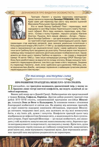 Мандруючи сторінками далеких епох
69
До таємниць мистецтва слова
Про розвиток трагедії на межі XVI–XVII століть
Пригадаймо, що трагедією називають драматичний твір, у якому зо-
бражено лише гострі життєві конфлікти, що ведуть зазвичай до за-
гибелі персонажа.
Виник цей жанр ще в Давній Греції. Найяскравіше він представлений
у творах Есхіла, Софокла, Евріпіда. Другою добою розквіту трагедії став
рубіж XVI–XVII століть, ознаменований трагедіями англійця Шекспі-
ра, іспанців Лопе де Веги та Кальдерона. Їх основною темою є зіткнення
благородної особистості зі світом зла. На відміну від античних трагедій,
де герої повністю підкорені зовнішнім обставинам, персонажі Шекспі-
ра постають творцями своєї долі, яка залежить не від волі всемогутніх
богів, а від їхніх дій, думок і почуттів. Конфлікти трагедій цього часу
відображали не міфологічне бачення світу, а недосконалість його суспіль-
ного устрою. Герої трагедій Шекспіра — це сильні особистості, які знахо-
дять у собі мужність кинути виклик навколишньому світу, боротися про-
ти несправедливості та жорстокості, що панують у ньому. Крім того, душа
шекспірівських героїв схильна до глибоких суперечностей, намагаючись
розв’язати які, вони відчувають страшенні муки. Для персонажів антич-
них трагедій така внутрішня роздвоєність не характерна.
Трагедію «Гамлет» у нашому підручнику невипадково
представлено в перекладі Леоніда Гребінки (1909–1942).
Адже саме цей переклад був свого часу високо оцінений
Максимом Рильським і Іваном Дзюбою.
Хто ж такий Леонід Гребінка? Поет і перекладач, який
народився в селі Мар’янівка Пирятинського повіту Полтав-
ської губернії. Його перу належать переклади, крім «Гам-
лета», «Слова о полку Ігоревім», першого розділу «Євгенія
Онєгіна» Пушкіна, його віршів «Демон», «Анчар», «Чернь».
Доля Леоніда Гребінки — ще одна яскрава сторінка у велич-
но-трагічній історії української перекладацької школи. Адже
перекладач став жертвою репресій, яких зазнала українська інтелігенція з
боку радянської влади у ХХ столітті. У 1941 р. за сфабрикованими звинувачен-
нями в приналежності до націоналістичної групи і намір здійснити терорис-
тичні акти Гребінку було засуджено до розстрілу. Пізніше вирок пом’якшили й
найвищу міру покарання замінили десятьма роками позбавлення волі. Однак
дожити до кінця цього терміну Гребінці не вдалось — він помер у лікарняній
камері 14 квітня 1942 р. І вже лише напередодні розпаду СРСР Леоніда Гре-
бінку було реабілітовано за відсутністю складу злочину. Влада знищила тала-
новитого перекладача фізично, але його дух живе в його творіннях. Зокрема
й у перекладі «Гамлета», який, хоча і здійснено ще в далекому 1939 році, але,
як відзначив Іван Дзюба, «витримує порівняння з найвищим сучасним рівнем
перекладацького мистецтва».
Дізнаємося про видатну особистість
 