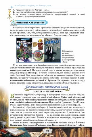 Мандруючи сторінками далеких епох
70
	 1.	 Продовжте речення: «Трагедія — це …».
	 2.	 Чим трагедії Шекспіра відрізняються від античних трагедій?
	 3.	 Чи втілено описані вище особливості шекспірівської трагедії в п’єсі	
«Гамлет»? Аргументуйте відповідь.
Шекспір та його персонажі присутні в багатьох галузях нашого життя,
вони живуть серед нас у найрізноманітніших, іноді навіть зовсім несподі-
ваних проявах. Так, той, хто цікавиться манга, знає про існування зраз-
ків цього жанру за мотивами п’єс «Ромео і Джульєтта», «Гамлет».
Ті ж, хто захоплюється ботанікою, садівництвом, безумовно, зацікав-
ляться таким визначним явищем у світовій садово-парковій культурі, як
шекспірівський сад. Це тематичний сад, у якому вирощують рослини,
згадані у творах Шекспіра, а також інколи й ті, що взагалі росли в його
добу. Зазвичай біля насаджень є таблички з цитатами з творів Шекспіра.
Цікаво, що одну з таких рослин можна побачити і в розарії нашого Націо-
нального ботанічного саду імені М. Гришка. Це скромна, але напрочуд
ніжна троянда сорту Еглантерія, згадана в комедії «Сон літньої ночі».
Гамлет — вічний образ
Вивчаючи зарубіжну літературу в попередніх класах, ви вже неодно-
разово говорили про так звані вічні образи. Тобто такі літературні
образи, які за глибиною художнього втілення виходять за межі конкрет-
них творів і відображеної в них епохи. Пригадайте Прометея, Дон Кіхота,
Ромео і Джульєтту, які є яскравими прикладами саме вічних образів.
Зазвичай ці образи багатобарвні й багатозначні, що і дає можливість
письменникам по-своєму переосмислити їх, відкрити читачу якісь, мож-
ливо, ще не розгадані ним грані характеру персонажа. Для багатьох ша-
нувальників літератури Гамлет  — це не просто данський принц, який
жив у далекі від нас часи. Його ім’я асоціюється насамперед із притаман-
ною людині здатністю сумніватися й шукати.
Образ Гамлета спостерігаємо в численних творах: німців Йоганна
Вольфганга Ґете (роман «Учнівські роки Вільгельма Мейстера») та Бер-
?
Читачеві ХХІ століття
До таємниць мистецтва слова
Обкладинки 	
до манг, 	
розмальовка і
фігурка поета
з конструктора
«Лего»
 