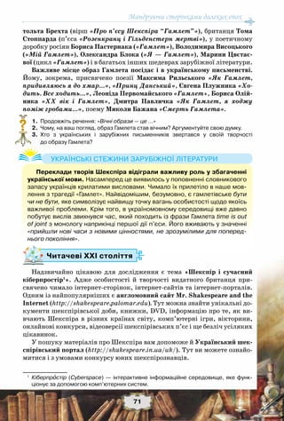 Мандруючи сторінками далеких епох
71
тольта Брехта (вірш «Про п’єсу Шекспіра “Гамлет”»), британця Тома
Стоппарда (п’єса «Розенкранц і Гільденстерн мертві»), у поетичному
доробку росіян Бориса Пастернака («Гамлет»), Володимира Висоцького
(«Мій Гамлет»), Олександра Блока («Я — Гамлет»), Марини Цвєтає-
вої (цикл «Гамлет») і в багатьох інших шедеврах зарубіжної літератури.
Важливе місце образ Гамлета посідає і в українському письменстві.
Йому, зокрема, присвячено поезії Максима Рильського «Як Гамлет,
придивляюсь я до хмар…», «Принц Данський», Євгена Плужника «Хо-
дить. Все ходить…», Леоніда Первомайського «Гамлет», Бориса Олій-
ника «ХХ вік і Гамлет», Дмитра Павличка «Як Гамлет, я ходжу
поміж гробами…», поему Миколи Бажана «Смерть Гамлета».
	 1.	 Продовжіть речення: «Вічні образи — це …»
	 2.	 Чому, на ваш погляд, образ Гамлета став вічним? Аргументуйте свою думку.
	 3.	 Хто з українських і зарубіжних письменників звертався у своїй творчості	
до образу Гамлета?
Надзвичайно цікавою для дослідження є тема «Шекспір і сучасний
кіберпростір1
». Адже особистості й творчості видатного британця при-
свячено чимало інтернет-сторінок, інтернет-сайтів та інтернет-порталів.
Одним із найпопулярніших є англомовний сайт Mr. Shakespeare and the
Internet (http://shakespeare.palomar.edu). Тут можна знайти унікальні до-
кументи шекспірівської доби, книжки, DVD, інформацію про те, як ви-
вчають Шекспіра в різних країнах світу, комп’ютерні ігри, вікторини,
онлайнові конкурси, відеоверсії шекспірівських п’єс і ще безліч усіляких
цікавинок.
У пошуку матеріалів про Шекспіра вам допоможе й Український шек-
спірівський портал (http://shakespeare.in.ua/uk/). Тут ви можете ознайо-
митися і з умовами конкурсу юних шекспірознавців.
1
	 Кіберпростір (Cyberspace) — інтерактивне інформаційне середовище, яке функ-	
ціонує за допомогою комп’ютерних систем.
?
Переклади творів Шекспіра відіграли важливу роль у збагаченні
української мови. Насамперед це виявилось у поповненні словникового
запасу українців крилатими висловами. Чимало їх прилетіло в наше мов-
лення з трагедії «Гамлет». Найвідомішим, безумовно, є гамлетівське бути
чи не бути, яке символізує найвищу точку вагань особистості щодо якоїсь
важливої проблеми. Крім того, в україномовному середовищі вже давно
побутує вислів звихнувся час, який походить із фрази Гамлета time is out
of joint з монологу наприкінці першої дії п’єси. Його вживають у значенні
«прийшли нові часи з новими цінностями, не зрозумілими для поперед-
нього покоління».
Українські стежини зарубіжної літератури
Читачеві ХХІ століття
 