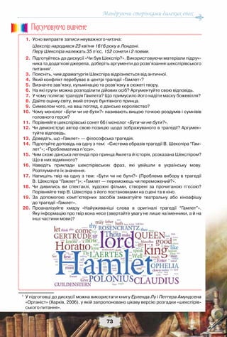 Мандруючи сторінками далеких епох
73
	 1.	 Усно виправте записи неуважного читача:
		 Шекспір народився 23 квітня 1616 року в Лондоні.
		 Перу Шекспіра належать 35 п’єс, 152 сонети і 2 поеми.
	 2.	 Підготуйтесь до дискусії «Чи був Шекспір?». Використовуючи матеріали підруч-
ника та додаткові джерела, доберіть аргументи до розв’язання шекспірівського
питання1
.
	 3.	 Поясніть, чим драматургія Шекспіра відрізняється від античної.
	 4.	 Який конфлікт перебуває в центрі трагедії «Гамлет»?
	 5.	 Визначте зав’язку, кульмінацію та розв’язку в сюжеті твору.
	 6.	 На які групи можна розподілити дійових осіб? Аргументуйте свою відповідь.
	 7.	 У чому полягає трагедія Гамлета? Що примусило його надіти маску божевілля?
	 8.	 Дайте оцінку світу, який оточує бунтівного принца.
	 9.	 Символом чого, на ваш погляд, є данське королівство?
	10.	 Чому монолог «Бути чи не бути?» називають вищою точкою роздумів і сумнівів
головного героя?
	11.	 Порівняйте шекспірівські сонет 66 і монолог «Бути чи не бути?».
	12.	 Чи демонструє автор свою позицію щодо зображуваного в трагедії? Аргумен-
туйте відповідь.
	13.	 Доведіть, що «Гамлет» — філософська трагедія.
	14.	 Підготуйте доповідь на одну з тем:  «Система образів трагедії В. Шекспіра “Гам-
лет”»; «Проблематика п’єси».
	15.	 Чим схожі данська легенда про принца Амлета й історія, розказана Шекспіром?
Що в них відмінного?
	16.	 Наведіть приклади шекспірівських фраз, які увійшли в українську мову.	
Розтлумачте їх значення.
	17.	 Напишіть твір на одну з тем: «Бути чи не бути?» (Проблема вибору в трагедії	
В. Шекспіра “Гамлет”)»; «Гамлет — переможець чи переможений?».
	18.	 Чи дивились ви спектаклі, художні фільми, створені за прочитаною п’єсою?	
Порівняйте твір В. Шекспіра з його постановками на сцені та в кіно.
	19.	 За допомогою комп’ютерних засобів змакетуйте театральну або кіноафішу	
до трагедії «Гамлет».
	20.	 Проаналізуйте хмару «Найуживаніші слова в оригіналі трагедії “Гамлет”».	
Яку інформацію про твір вона несе (звертайте увагу не лише на іменники, а й на
інші частини мови)?
1
	 У підготовці до дискусії можна використати книгу Ерленда Лу і Петтера Амундсена
«Органіст» (Харків, 2006), у якій запропоновано цікаву версію розгадки «шекспірів-
ського питання».
Пiдсумовуc-мо вивчене
 